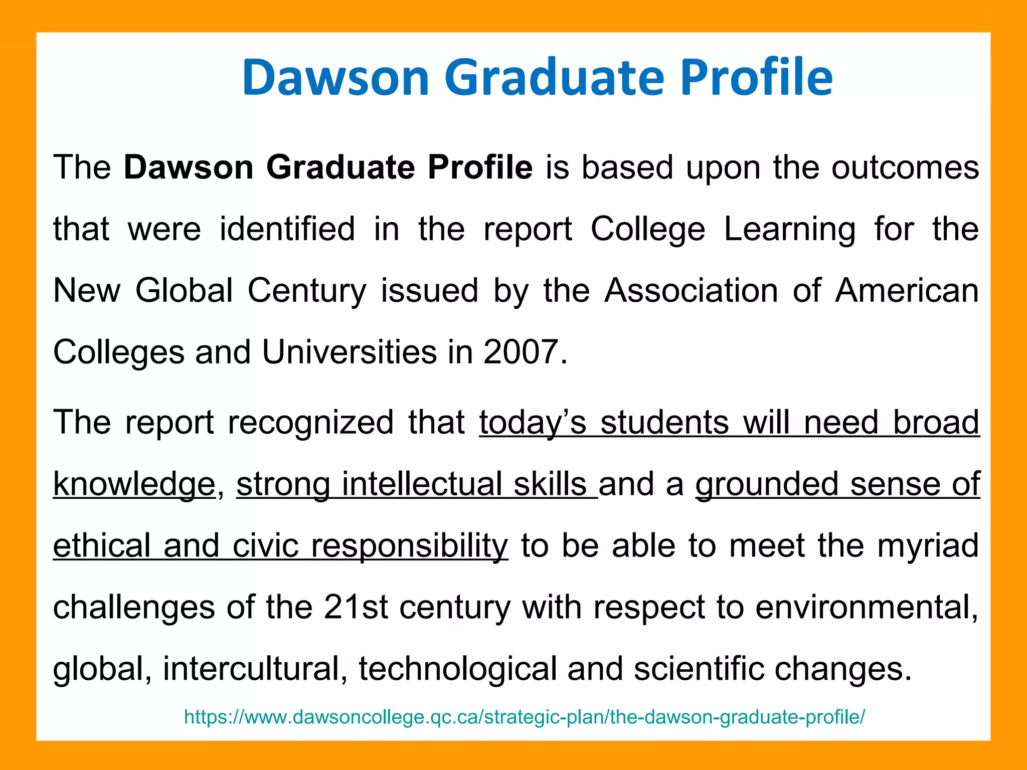 The Dawson Graduate Profile is based upon the outcomes
that were identified in the report College Learning for the
New Global Century issued by the Association of American
Colleges and Universities in 2007.
The report recognized that today’s students will need broad
knowledge, strong intellectual skills and a grounded sense of
ethical and civic responsibility to be able to meet the myriad
challenges of the 21st century with respect to environmental,
global, intercultural, technological and scientific changes.
Dawson Graduate Profile
https://www.dawsoncollege.qc.ca/strategic-plan/the-dawson-graduate-profile/
 