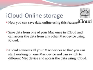 iCloud-Online storage
 Now you can save data online using this feature.


 Save data from one of your Mac once in iCloud and
 can access the data from any other Mac device using
 iCloud.

 iCloud connects all your Mac devices so that you can
 start working on one Mac device and can switch to
 different Mac device and access the data using iCloud.
 