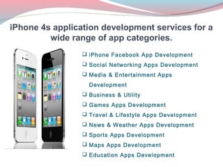 iPhone 4s application development services for a
         wide range of app categories.
                  iPhone Facebook App Development
                  Social Networking Apps Development
                  Media & Entertainment Apps
                   Development
                  Business & Utility
                  Games Apps Development
                  Travel & Lifestyle Apps Development
                  News & Weather Apps Development
                  Sports Apps Development
                  Maps Apps Development
                  Education Apps Development
 