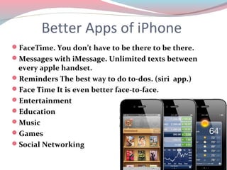 Better Apps of iPhone
FaceTime. You don’t have to be there to be there.
Messages with iMessage. Unlimited texts between
 every apple handset.
Reminders The best way to do to-dos. (siri app.)
Face Time It is even better face-to-face.
Entertainment
Education
Music
Games
Social Networking
 