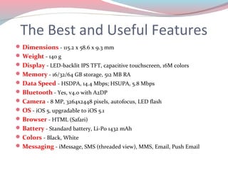 The Best and Useful Features
 Dimensions - 115.2 x 58.6 x 9.3 mm
 Weight - 140 g
 Display - LED-backlit IPS TFT, capacitive touchscreen, 16M colors
 Memory - 16/32/64 GB storage, 512 MB RA
 Data Speed - HSDPA, 14.4 Mbps; HSUPA, 5.8 Mbps
 Bluetooth - Yes, v4.0 with A2DP
 Camera - 8 MP, 3264x2448 pixels, autofocus, LED flash
 OS - iOS 5, upgradable to iOS 5.1
 Browser - HTML (Safari)
 Battery - Standard battery, Li-Po 1432 mAh
 Colors - Black, White
 Messaging - iMessage, SMS (threaded view), MMS, Email, Push Email
 