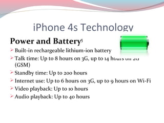 iPhone 4s Technology
Power and Battery5
 Built-in rechargeable lithium-ion battery
 Talk time: Up to 8 hours on 3G, up to 14 hours on 2G
  (GSM)
 Standby time: Up to 200 hours
 Internet use: Up to 6 hours on 3G, up to 9 hours on Wi-Fi
 Video playback: Up to 10 hours
 Audio playback: Up to 40 hours
 