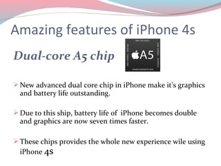 Amazing features of iPhone 4s
Dual-core A5 chip

 New advanced dual core chip in iPhone make it’s graphics
  and battery life outstanding.

 Due to this ship, battery life of iPhone becomes double
  and graphics are now seven times faster.

 These chips provides the whole new experience wile using
  iPhone 4s
 