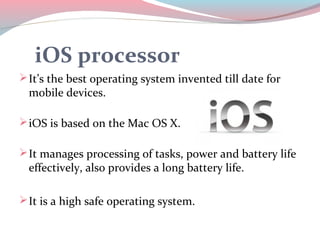 iOS processor
 It’s the best operating system invented till date for
  mobile devices.

 iOS is based on the Mac OS X.

 It manages processing of tasks, power and battery life
  effectively, also provides a long battery life.

 It is a high safe operating system.
 