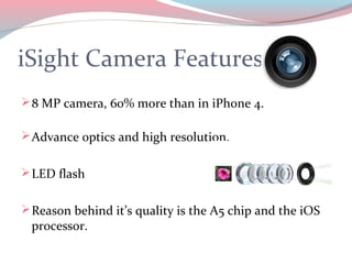 iSight Camera Features
 8 MP camera, 60% more than in iPhone 4.

 Advance optics and high resolution.


 LED flash


 Reason behind it’s quality is the A5 chip and the iOS
 processor.
 