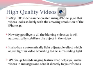High Quality Videos
 1080p HD videos an be created using iPhone 4s,so that
  videos looks so lively with the amazing resolution of the
  iPhone 4s.

 Now say goodbye to all the blurring videos as it will
  automatically stabilizes the object in the video.

 It also has a automatically light adjustable effect which
  adjust light in video according to the surrounding light

 iPhone 4s has iMessaging feature that helps you make
  videos in messages and send it directly to your friends
 