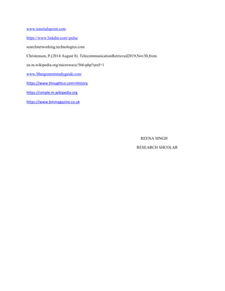 www.tutorialspoint.com
https://www.linkdin.com>pulse
searchnetworking.technologies.com
Christenson, P.(2014 August 8). TelecommunicationRetrieved2019,Nov30,from.
en.m.wikipedia.org/microwave/566-php?uref=1
www.Mangementstudyguide.com
https://www.thoughtco.com>History
https://simple.m.wikipedia.org
https://www.bmmagazine.co.uk
REENA SINGH
RESEARCH SHCOLAR
 