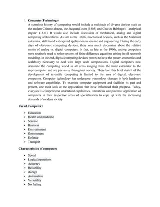 1. Computer Technology-
A complete history of computing would include a multitude of diverse devices such as
the ancient Chinese abacus, the Jacquard loom (1805) and Charles Babbage's ``analytical
engine'' (1834). It would also include discussion of mechanical, analog and digital
computing architectures. As late as the 1960s, mechanical devices, such as the Marchant
calculator, still found widespread application in science and engineering. During the early
days of electronic computing devices, there was much discussion about the relative
merits of analog vs. digital computers. In fact, as late as the 1960s, analog computers
were routinely used to solve systems of finite difference equations arising in oil reservoir
modeling. In the end, digital computing devices proved to have the power, economics and
scalability necessary to deal with large scale computations. Digital computers now
dominate the computing world in all areas ranging from the hand calculator to the
supercomputer and are pervasive throughout society. Therefore, this brief sketch of the
development of scientific computing is limited to the area of digital, electronic
computers. Computer technology has undergone tremendous changes in both hardware
and software capabilities. To examine computer equipment and facilities its past and
present, one most look at the applications that have influenced their progress. Today,
everyone is compelled to understand capabilities, limitations and potential application of
computers in their respective areas of specialization to cope up with the increasing
demands of modern society.
Use of Computer :
 Education
 Health and medicine
 Science
 Business
 Entertainment
 Government
 Defence
 Transport
Characteristics of computer:
 Speed
 Logical operations
 Accuracy
 Reliability
 storage
 Automation
 Versatility
 No feeling
 