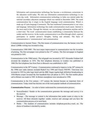 Information and communication technology has become a revolutionary cornerstone in
the education world today. We also use information communication technology in our
every day work. Information communication technology in India was started under the
national secondary education campaign which was started in December 2004. The word
communication has it origin in the English language word communication. Which is
made up of Latin-language Communist. The best mediumof communication is our voice
and language. Information technology has made communication much easier. Internet is
the most used in this. Through the internet, we can exchange information anytime and in
a short time. The word communication means establishing a commonality between the
sender and the receiver. In the words, communication is an effort through which a person
participates in another person’s thoughts, feeling and attitudes. The basis of
communication is ‘communication’ and communication.
Communication in Ancient Times : The first means of communication was, the human voice but
about 3,200Bc writing was invented in Iraq.
Communication 1500-1800 : The next major improvement in communication was the invention
of printing. The first newspaper were printed in the 17th
century. The first newspaper in England
was printed in 1641.
Communication in the 19thCentury :The telegraph was invented in 1837.Alexander Graham bell
invented the telephone in 1876. The first telephone directory in London was published in
1880.The first telephone line from Paris to Brussels was established in 1887.
Communication in the 20th
Century : Communication continued to improve in the 20th
century.In
the 1990s new radio stations included Radio5 live 1990 and Classic FM1991. Television was
invented in 1925 by john logie baird and the BBC began regular,high definition broadcasting in
1936.Martin cooper invented the first handheld first cell phone in 1973. The first mobile phone
call in Britain was made in 1985. In Britain smartphone were introduced in 1996.
Communication in the 21st century : 21st
century the internet became an important form of
communication. Today email has become one of the most popular methods of communication.
Communication Process – In order to better understand the communication process ;
 Source(Sender) –Sender or the communication generates the message and convey it to
the receiver.
 Message – The message or content is the information that sender wants to relay to the
receiver. All three elements together- sender, receiver and ,message and you have the
communication process at its most basic.
 Media – The medium of communication includes telephone,post,fax,e-mail, etc. The
choice of medium is decided by sender.
 