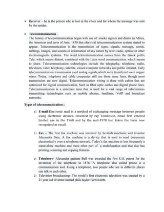  Receiver – he is the person who is last in the chain and for whom the message was sent
by the sender.
4. Telecommunication –
The history of telecommunication began with use of smoke signals and drums in Africa,
the Americas and parts of Asia. 1830 that electrical telecommunication system started to
appear. Telecommunication is the transmission of signs, signals, message, words,
writings, images, and sounds or information of any nature by wire, radio, optical or other
electromagnetic systems. The word telecommunication comes from the Greek prefix
Tele, which means distant, combined with the Latin word communication, which means
to share. Telecommunication technologies include the telegraphy, telephone, radio,
television, video telephony, satellite, closed computer networks and public internet. Early
telecommunication transmission used analog signals,which were transferred over copper
wires. Today, telephone and cable companies still use these same lines, though most
transmission are now digital. Telecommunication wiring is done with cables that are
optimized for digital communication, Such as fiber optic cables and digital phone lines.
Telecommunication is a universal term that is used for a vast range of information-
transmitting technologies such as mobile phones, landlines, VoIP and broadcast
networks.
Types of telecommunication ;
a) E-mail-Electronic mail is a method of exchanging message between people
using electronic devices. Invented by ray Tomlinson, email first entered
limited use in the 1960 and by the mid-1970 had taken the form now
recognized as email.
b) Fax – The first fax machine was invented by Scottish mechanic and inventor
Alexander Bain. A fax machine is a device that is used to send documents
electronically over a telephone network. Today’s fax machine is less frequently a
stand-alone machine and more often part of a multifunction unit that also has
printing, scanning and copying features.
c) Telephony- Alexander graham Bell was awarded the first U.S. patent for the
invention of the telephone in 1876. A telephone also called phone is a
communication tool. Using a telephone, two people who are in different places
can talk to each other.
d) Television broadcasting- The world’s first electronic television was created by a
21 year old inventor named philo taylor Farnsworth.
 