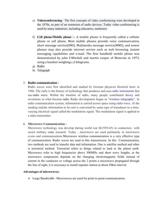 e) Videoconferencing– The first concepts of video conferencing were developed in
the 1870s, as part of an extension of audio devices. Today video conferencing is
used by many industries, including educators, marketers.
f) Cell phone/Mobile phone –- A mobile phone is frequently called a cellular
phone or cell phone. Most mobile phones provide voice communication,
short message service(SMS), Multimedia message service(MMS), and newer
phones may also provide internet service such as web browsing, instant
messaging capabilities and e-mail. The first handheld mobile phone was
demonstrated by john F.Mitchell and martin cooper of Motorola in 1973,
using a handset weighing c.2 kilograms.
g) Radio
h) Telegraph
5. Radio communication -
Radio waves were first identified and studied by German physicist Heinrich hertz in
1886. The early is the history of technology that produces and uses radio instruments that
use radio wave. Within the timeline of radio, many people contributed theory and
inventions in what became radio. Radio development began as "wireless telegraphy". In
radio communication system, information is carried across space using radio wave. At the
sending end,the information to be sent is converted by some type of transducer to a time-
varying electrical signal called the modulation signal. The modulation signal is applied to
a radio transmitter.
6. Microwave Communication -
Microwave technology was develop during world war II(1939-45) in connection with
secret military radar research. Today , microwave are used parimarily in microwave
ovens and communications.Microwave wireless communication is a very effective type
of communication. Radio waves are used in this transmission. In this Communication,
two methods are used to transfer data and information. One is satellite method and other
is terrestrial method. Terrestrial refers to things related to land or the planet earth.
Microwave refer to high frequencies above 300MHz and short wave lengths, at the
microwave components depends on the changing electromagnetic fields instead of
current in the conductor or voltage across the 2 points a microwave propagated through
the line of sight, it is necessary to install repeater station at about 50km interval.
Advantages of microwaves:
 Large Bandwidth –Microwaves are used for point to point communication.
 