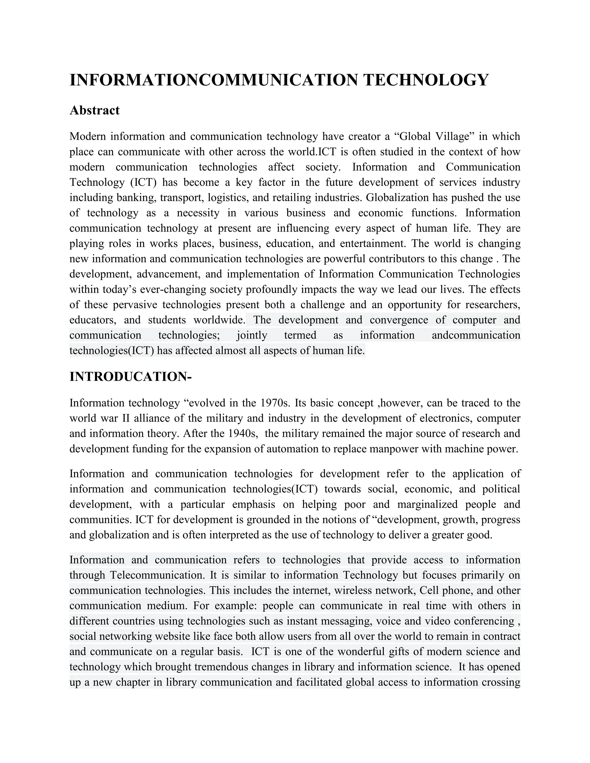 INFORMATIONCOMMUNICATION TECHNOLOGY
Abstract
Modern information and communication technology have creator a “Global Village” in which
place can communicate with other across the world.ICT is often studied in the context of how
modern communication technologies affect society. Information and Communication
Technology (ICT) has become a key factor in the future development of services industry
including banking, transport, logistics, and retailing industries. Globalization has pushed the use
of technology as a necessity in various business and economic functions. Information
communication technology at present are influencing every aspect of human life. They are
playing roles in works places, business, education, and entertainment. The world is changing
new information and communication technologies are powerful contributors to this change . The
development, advancement, and implementation of Information Communication Technologies
within today’s ever-changing society profoundly impacts the way we lead our lives. The effects
of these pervasive technologies present both a challenge and an opportunity for researchers,
educators, and students worldwide. The development and convergence of computer and
communication technologies; jointly termed as information andcommunication
technologies(ICT) has affected almost all aspects of human life.
INTRODUCATION-
Information technology “evolved in the 1970s. Its basic concept ,however, can be traced to the
world war II alliance of the military and industry in the development of electronics, computer
and information theory. After the 1940s, the military remained the major source of research and
development funding for the expansion of automation to replace manpower with machine power.
Information and communication technologies for development refer to the application of
information and communication technologies(ICT) towards social, economic, and political
development, with a particular emphasis on helping poor and marginalized people and
communities. ICT for development is grounded in the notions of “development, growth, progress
and globalization and is often interpreted as the use of technology to deliver a greater good.
Information and communication refers to technologies that provide access to information
through Telecommunication. It is similar to information Technology but focuses primarily on
communication technologies. This includes the internet, wireless network, Cell phone, and other
communication medium. For example: people can communicate in real time with others in
different countries using technologies such as instant messaging, voice and video conferencing ,
social networking website like face both allow users from all over the world to remain in contract
and communicate on a regular basis. ICT is one of the wonderful gifts of modern science and
technology which brought tremendous changes in library and information science. It has opened
up a new chapter in library communication and facilitated global access to information crossing
 