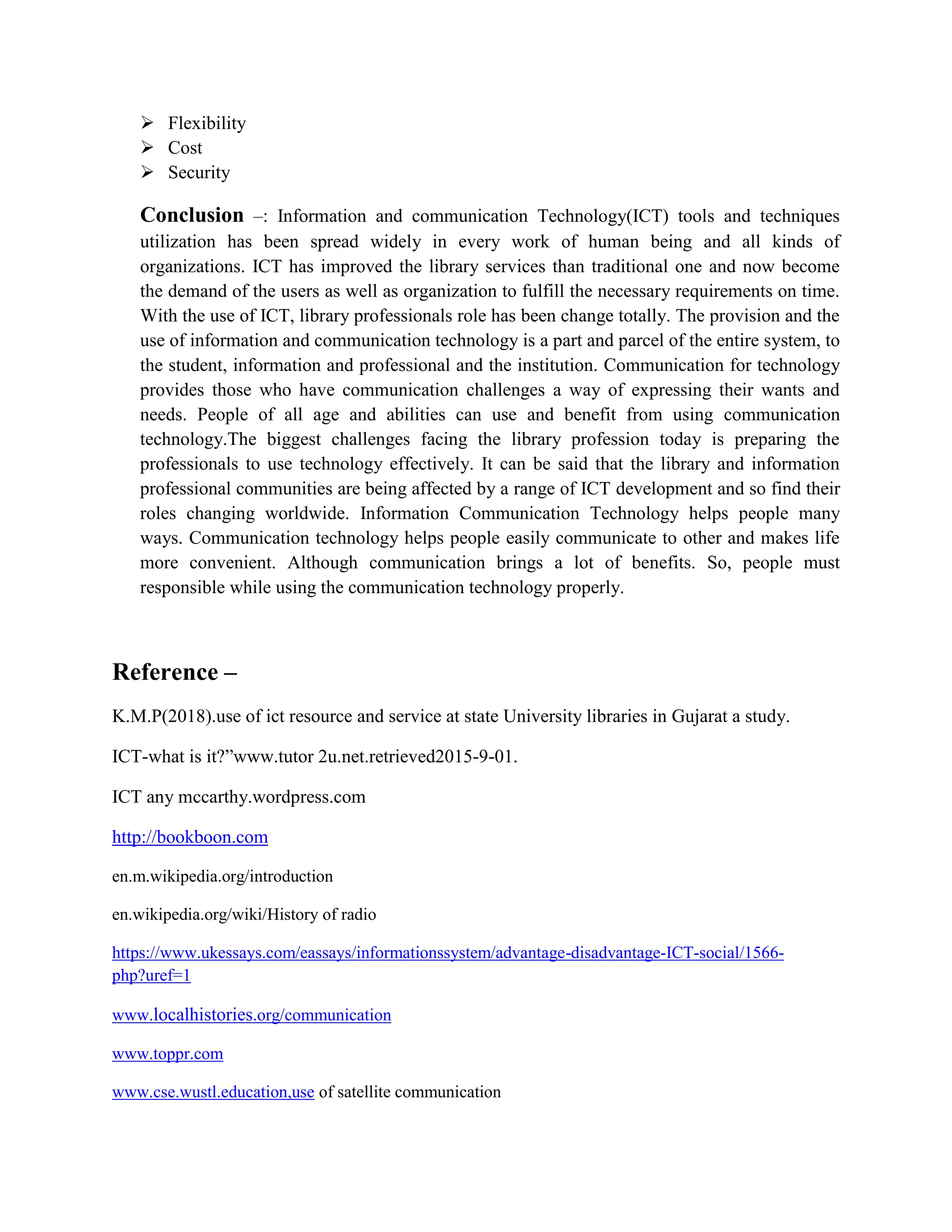  Flexibility
 Cost
 Security
Conclusion –: Information and communication Technology(ICT) tools and techniques
utilization has been spread widely in every work of human being and all kinds of
organizations. ICT has improved the library services than traditional one and now become
the demand of the users as well as organization to fulfill the necessary requirements on time.
With the use of ICT, library professionals role has been change totally. The provision and the
use of information and communication technology is a part and parcel of the entire system, to
the student, information and professional and the institution. Communication for technology
provides those who have communication challenges a way of expressing their wants and
needs. People of all age and abilities can use and benefit from using communication
technology.The biggest challenges facing the library profession today is preparing the
professionals to use technology effectively. It can be said that the library and information
professional communities are being affected by a range of ICT development and so find their
roles changing worldwide. Information Communication Technology helps people many
ways. Communication technology helps people easily communicate to other and makes life
more convenient. Although communication brings a lot of benefits. So, people must
responsible while using the communication technology properly.
Reference –
K.M.P(2018).use of ict resource and service at state University libraries in Gujarat a study.
ICT-what is it?”www.tutor 2u.net.retrieved2015-9-01.
ICT any mccarthy.wordpress.com
http://bookboon.com
en.m.wikipedia.org/introduction
en.wikipedia.org/wiki/History of radio
https://www.ukessays.com/eassays/informationssystem/advantage-disadvantage-ICT-social/1566-
php?uref=1
www.localhistories.org/communication
www.toppr.com
www.cse.wustl.education,use of satellite communication
 