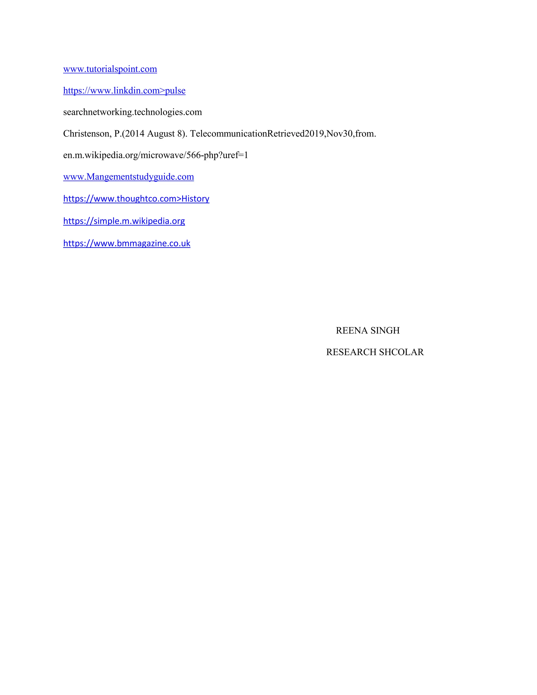 www.tutorialspoint.com
https://www.linkdin.com>pulse
searchnetworking.technologies.com
Christenson, P.(2014 August 8). TelecommunicationRetrieved2019,Nov30,from.
en.m.wikipedia.org/microwave/566-php?uref=1
www.Mangementstudyguide.com
https://www.thoughtco.com>History
https://simple.m.wikipedia.org
https://www.bmmagazine.co.uk
REENA SINGH
RESEARCH SHCOLAR
 