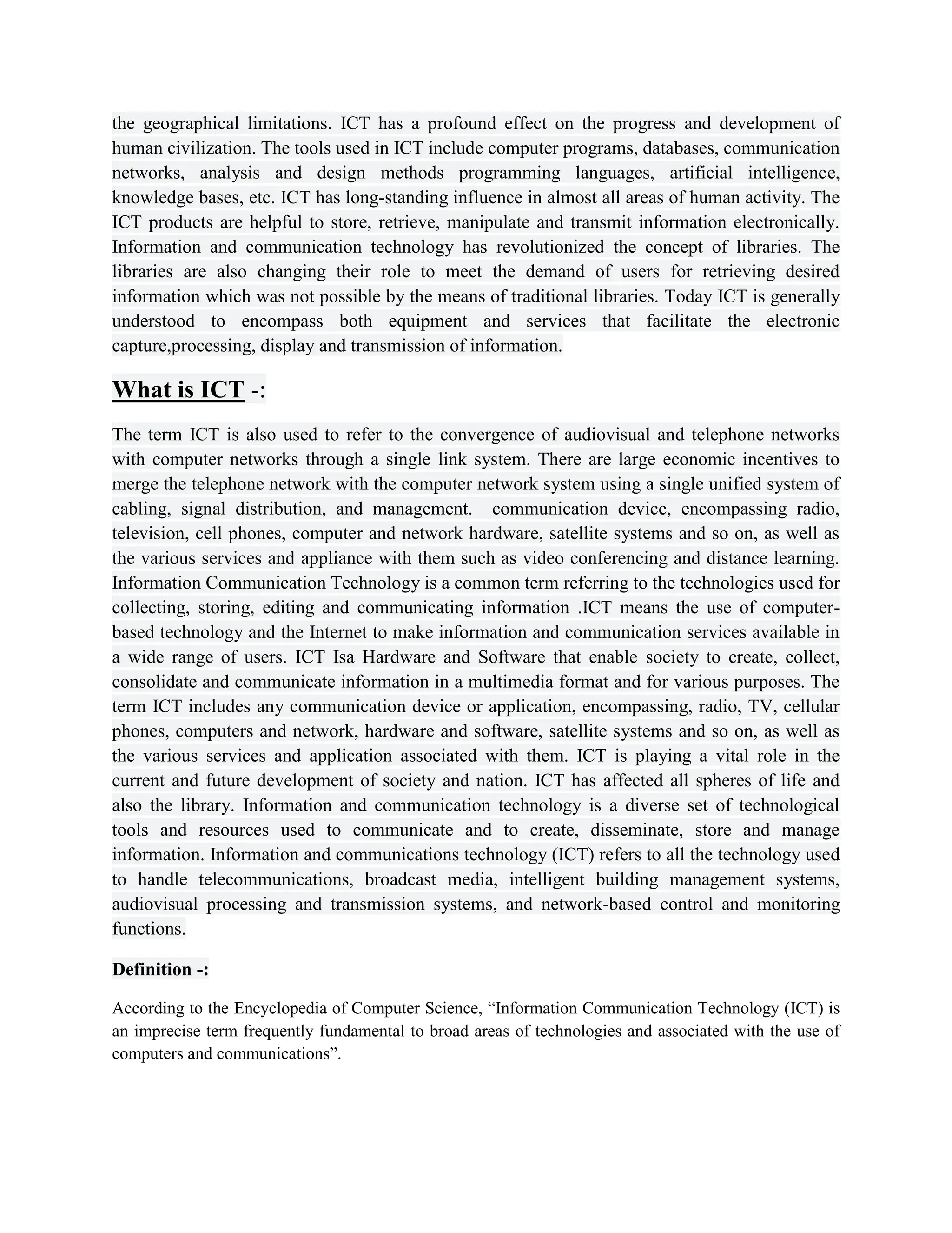 the geographical limitations. ICT has a profound effect on the progress and development of
human civilization. The tools used in ICT include computer programs, databases, communication
networks, analysis and design methods programming languages, artificial intelligence,
knowledge bases, etc. ICT has long-standing influence in almost all areas of human activity. The
ICT products are helpful to store, retrieve, manipulate and transmit information electronically.
Information and communication technology has revolutionized the concept of libraries. The
libraries are also changing their role to meet the demand of users for retrieving desired
information which was not possible by the means of traditional libraries. Today ICT is generally
understood to encompass both equipment and services that facilitate the electronic
capture,processing, display and transmission of information.
What is ICT -:
The term ICT is also used to refer to the convergence of audiovisual and telephone networks
with computer networks through a single link system. There are large economic incentives to
merge the telephone network with the computer network system using a single unified system of
cabling, signal distribution, and management. communication device, encompassing radio,
television, cell phones, computer and network hardware, satellite systems and so on, as well as
the various services and appliance with them such as video conferencing and distance learning.
Information Communication Technology is a common term referring to the technologies used for
collecting, storing, editing and communicating information .ICT means the use of computer-
based technology and the Internet to make information and communication services available in
a wide range of users. ICT Isa Hardware and Software that enable society to create, collect,
consolidate and communicate information in a multimedia format and for various purposes. The
term ICT includes any communication device or application, encompassing, radio, TV, cellular
phones, computers and network, hardware and software, satellite systems and so on, as well as
the various services and application associated with them. ICT is playing a vital role in the
current and future development of society and nation. ICT has affected all spheres of life and
also the library. Information and communication technology is a diverse set of technological
tools and resources used to communicate and to create, disseminate, store and manage
information. Information and communications technology (ICT) refers to all the technology used
to handle telecommunications, broadcast media, intelligent building management systems,
audiovisual processing and transmission systems, and network-based control and monitoring
functions.
Definition -:
According to the Encyclopedia of Computer Science, “Information Communication Technology (ICT) is
an imprecise term frequently fundamental to broad areas of technologies and associated with the use of
computers and communications”.
 