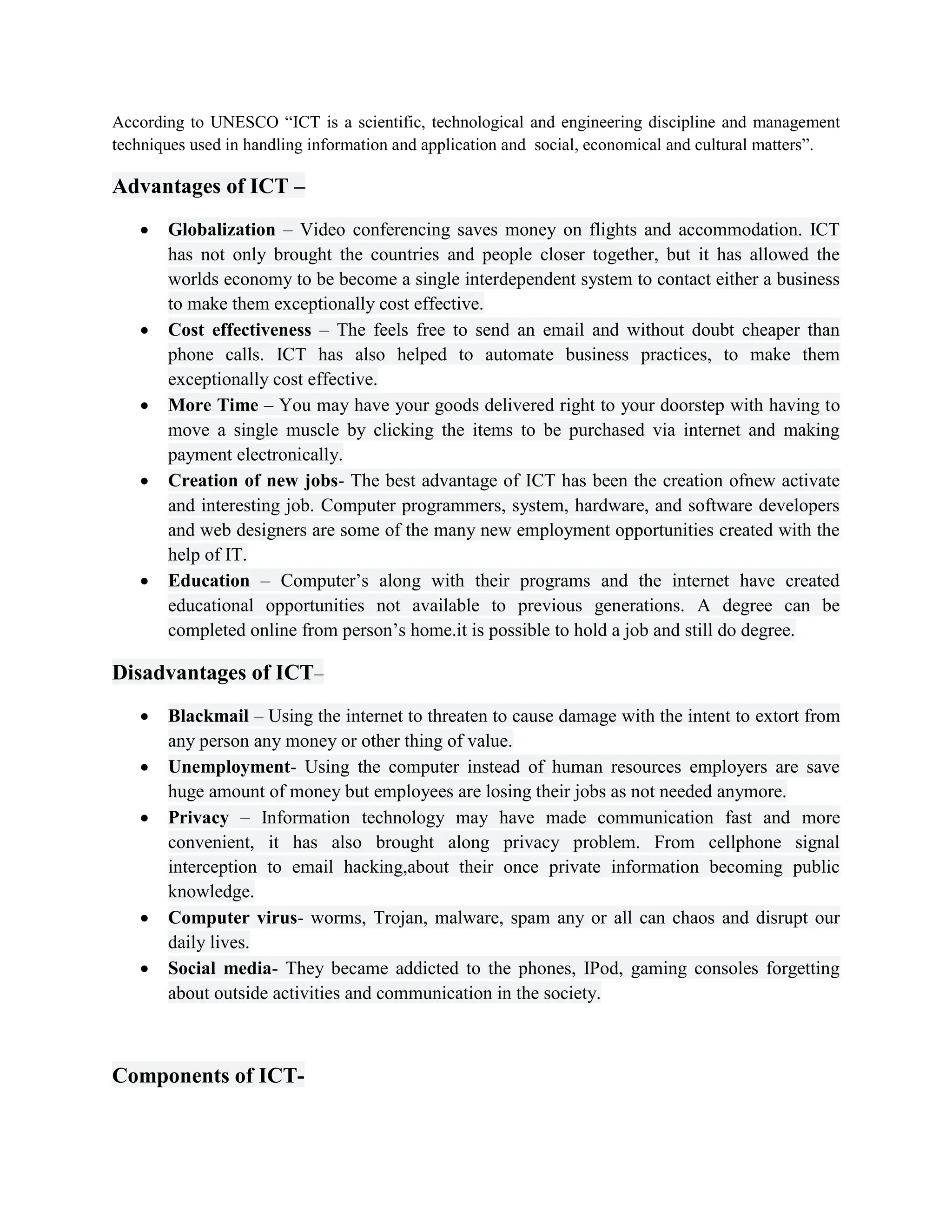 According to UNESCO “ICT is a scientific, technological and engineering discipline and management
techniques used in handling information and application and social, economical and cultural matters”.
Advantages of ICT –
 Globalization – Video conferencing saves money on flights and accommodation. ICT
has not only brought the countries and people closer together, but it has allowed the
worlds economy to be become a single interdependent system to contact either a business
to make them exceptionally cost effective.
 Cost effectiveness – The feels free to send an email and without doubt cheaper than
phone calls. ICT has also helped to automate business practices, to make them
exceptionally cost effective.
 More Time – You may have your goods delivered right to your doorstep with having to
move a single muscle by clicking the items to be purchased via internet and making
payment electronically.
 Creation of new jobs- The best advantage of ICT has been the creation ofnew activate
and interesting job. Computer programmers, system, hardware, and software developers
and web designers are some of the many new employment opportunities created with the
help of IT.
 Education – Computer’s along with their programs and the internet have created
educational opportunities not available to previous generations. A degree can be
completed online from person’s home.it is possible to hold a job and still do degree.
Disadvantages of ICT–
 Blackmail – Using the internet to threaten to cause damage with the intent to extort from
any person any money or other thing of value.
 Unemployment- Using the computer instead of human resources employers are save
huge amount of money but employees are losing their jobs as not needed anymore.
 Privacy – Information technology may have made communication fast and more
convenient, it has also brought along privacy problem. From cellphone signal
interception to email hacking,about their once private information becoming public
knowledge.
 Computer virus- worms, Trojan, malware, spam any or all can chaos and disrupt our
daily lives.
 Social media- They became addicted to the phones, IPod, gaming consoles forgetting
about outside activities and communication in the society.
Components of ICT-
 