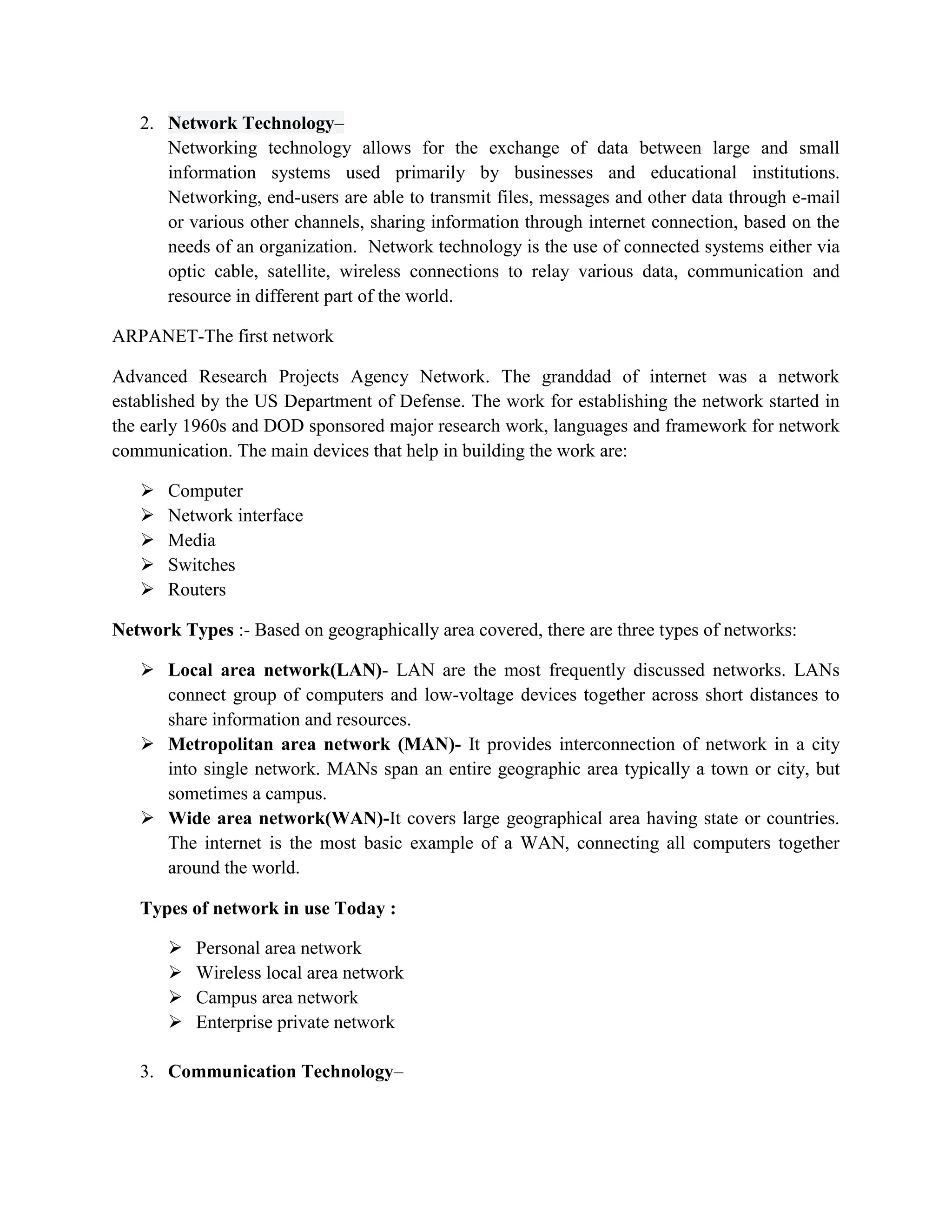 2. Network Technology–
Networking technology allows for the exchange of data between large and small
information systems used primarily by businesses and educational institutions.
Networking, end-users are able to transmit files, messages and other data through e-mail
or various other channels, sharing information through internet connection, based on the
needs of an organization. Network technology is the use of connected systems either via
optic cable, satellite, wireless connections to relay various data, communication and
resource in different part of the world.
ARPANET-The first network
Advanced Research Projects Agency Network. The granddad of internet was a network
established by the US Department of Defense. The work for establishing the network started in
the early 1960s and DOD sponsored major research work, languages and framework for network
communication. The main devices that help in building the work are:
 Computer
 Network interface
 Media
 Switches
 Routers
Network Types :- Based on geographically area covered, there are three types of networks:
 Local area network(LAN)- LAN are the most frequently discussed networks. LANs
connect group of computers and low-voltage devices together across short distances to
share information and resources.
 Metropolitan area network (MAN)- It provides interconnection of network in a city
into single network. MANs span an entire geographic area typically a town or city, but
sometimes a campus.
 Wide area network(WAN)-It covers large geographical area having state or countries.
The internet is the most basic example of a WAN, connecting all computers together
around the world.
Types of network in use Today :
 Personal area network
 Wireless local area network
 Campus area network
 Enterprise private network
3. Communication Technology–
 