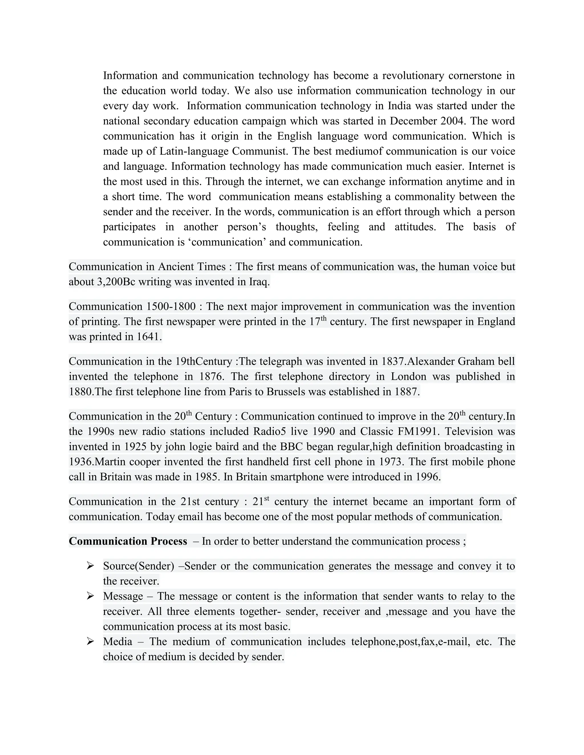 Information and communication technology has become a revolutionary cornerstone in
the education world today. We also use information communication technology in our
every day work. Information communication technology in India was started under the
national secondary education campaign which was started in December 2004. The word
communication has it origin in the English language word communication. Which is
made up of Latin-language Communist. The best mediumof communication is our voice
and language. Information technology has made communication much easier. Internet is
the most used in this. Through the internet, we can exchange information anytime and in
a short time. The word communication means establishing a commonality between the
sender and the receiver. In the words, communication is an effort through which a person
participates in another person’s thoughts, feeling and attitudes. The basis of
communication is ‘communication’ and communication.
Communication in Ancient Times : The first means of communication was, the human voice but
about 3,200Bc writing was invented in Iraq.
Communication 1500-1800 : The next major improvement in communication was the invention
of printing. The first newspaper were printed in the 17th
century. The first newspaper in England
was printed in 1641.
Communication in the 19thCentury :The telegraph was invented in 1837.Alexander Graham bell
invented the telephone in 1876. The first telephone directory in London was published in
1880.The first telephone line from Paris to Brussels was established in 1887.
Communication in the 20th
Century : Communication continued to improve in the 20th
century.In
the 1990s new radio stations included Radio5 live 1990 and Classic FM1991. Television was
invented in 1925 by john logie baird and the BBC began regular,high definition broadcasting in
1936.Martin cooper invented the first handheld first cell phone in 1973. The first mobile phone
call in Britain was made in 1985. In Britain smartphone were introduced in 1996.
Communication in the 21st century : 21st
century the internet became an important form of
communication. Today email has become one of the most popular methods of communication.
Communication Process – In order to better understand the communication process ;
 Source(Sender) –Sender or the communication generates the message and convey it to
the receiver.
 Message – The message or content is the information that sender wants to relay to the
receiver. All three elements together- sender, receiver and ,message and you have the
communication process at its most basic.
 Media – The medium of communication includes telephone,post,fax,e-mail, etc. The
choice of medium is decided by sender.
 