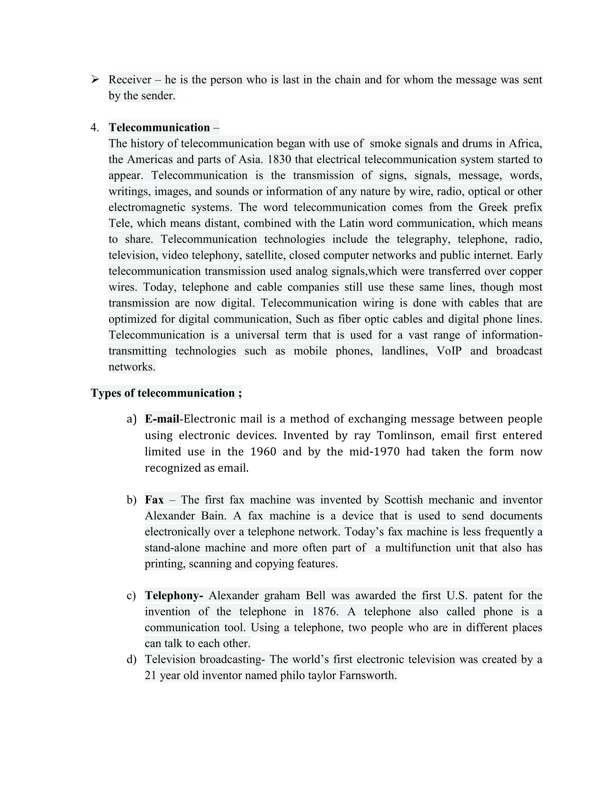 Receiver – he is the person who is last in the chain and for whom the message was sent
by the sender.
4. Telecommunication –
The history of telecommunication began with use of smoke signals and drums in Africa,
the Americas and parts of Asia. 1830 that electrical telecommunication system started to
appear. Telecommunication is the transmission of signs, signals, message, words,
writings, images, and sounds or information of any nature by wire, radio, optical or other
electromagnetic systems. The word telecommunication comes from the Greek prefix
Tele, which means distant, combined with the Latin word communication, which means
to share. Telecommunication technologies include the telegraphy, telephone, radio,
television, video telephony, satellite, closed computer networks and public internet. Early
telecommunication transmission used analog signals,which were transferred over copper
wires. Today, telephone and cable companies still use these same lines, though most
transmission are now digital. Telecommunication wiring is done with cables that are
optimized for digital communication, Such as fiber optic cables and digital phone lines.
Telecommunication is a universal term that is used for a vast range of information-
transmitting technologies such as mobile phones, landlines, VoIP and broadcast
networks.
Types of telecommunication ;
a) E-mail-Electronic mail is a method of exchanging message between people
using electronic devices. Invented by ray Tomlinson, email first entered
limited use in the 1960 and by the mid-1970 had taken the form now
recognized as email.
b) Fax – The first fax machine was invented by Scottish mechanic and inventor
Alexander Bain. A fax machine is a device that is used to send documents
electronically over a telephone network. Today’s fax machine is less frequently a
stand-alone machine and more often part of a multifunction unit that also has
printing, scanning and copying features.
c) Telephony- Alexander graham Bell was awarded the first U.S. patent for the
invention of the telephone in 1876. A telephone also called phone is a
communication tool. Using a telephone, two people who are in different places
can talk to each other.
d) Television broadcasting- The world’s first electronic television was created by a
21 year old inventor named philo taylor Farnsworth.
 