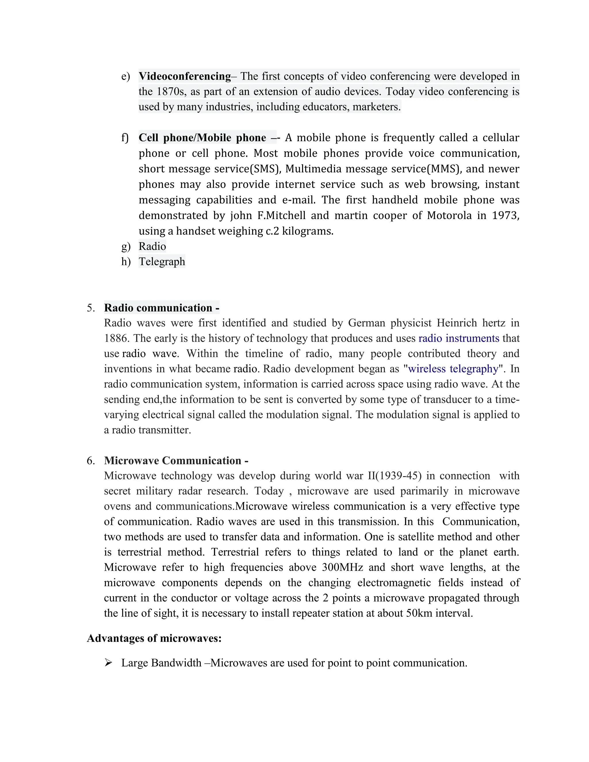 e) Videoconferencing– The first concepts of video conferencing were developed in
the 1870s, as part of an extension of audio devices. Today video conferencing is
used by many industries, including educators, marketers.
f) Cell phone/Mobile phone –- A mobile phone is frequently called a cellular
phone or cell phone. Most mobile phones provide voice communication,
short message service(SMS), Multimedia message service(MMS), and newer
phones may also provide internet service such as web browsing, instant
messaging capabilities and e-mail. The first handheld mobile phone was
demonstrated by john F.Mitchell and martin cooper of Motorola in 1973,
using a handset weighing c.2 kilograms.
g) Radio
h) Telegraph
5. Radio communication -
Radio waves were first identified and studied by German physicist Heinrich hertz in
1886. The early is the history of technology that produces and uses radio instruments that
use radio wave. Within the timeline of radio, many people contributed theory and
inventions in what became radio. Radio development began as "wireless telegraphy". In
radio communication system, information is carried across space using radio wave. At the
sending end,the information to be sent is converted by some type of transducer to a time-
varying electrical signal called the modulation signal. The modulation signal is applied to
a radio transmitter.
6. Microwave Communication -
Microwave technology was develop during world war II(1939-45) in connection with
secret military radar research. Today , microwave are used parimarily in microwave
ovens and communications.Microwave wireless communication is a very effective type
of communication. Radio waves are used in this transmission. In this Communication,
two methods are used to transfer data and information. One is satellite method and other
is terrestrial method. Terrestrial refers to things related to land or the planet earth.
Microwave refer to high frequencies above 300MHz and short wave lengths, at the
microwave components depends on the changing electromagnetic fields instead of
current in the conductor or voltage across the 2 points a microwave propagated through
the line of sight, it is necessary to install repeater station at about 50km interval.
Advantages of microwaves:
 Large Bandwidth –Microwaves are used for point to point communication.
 