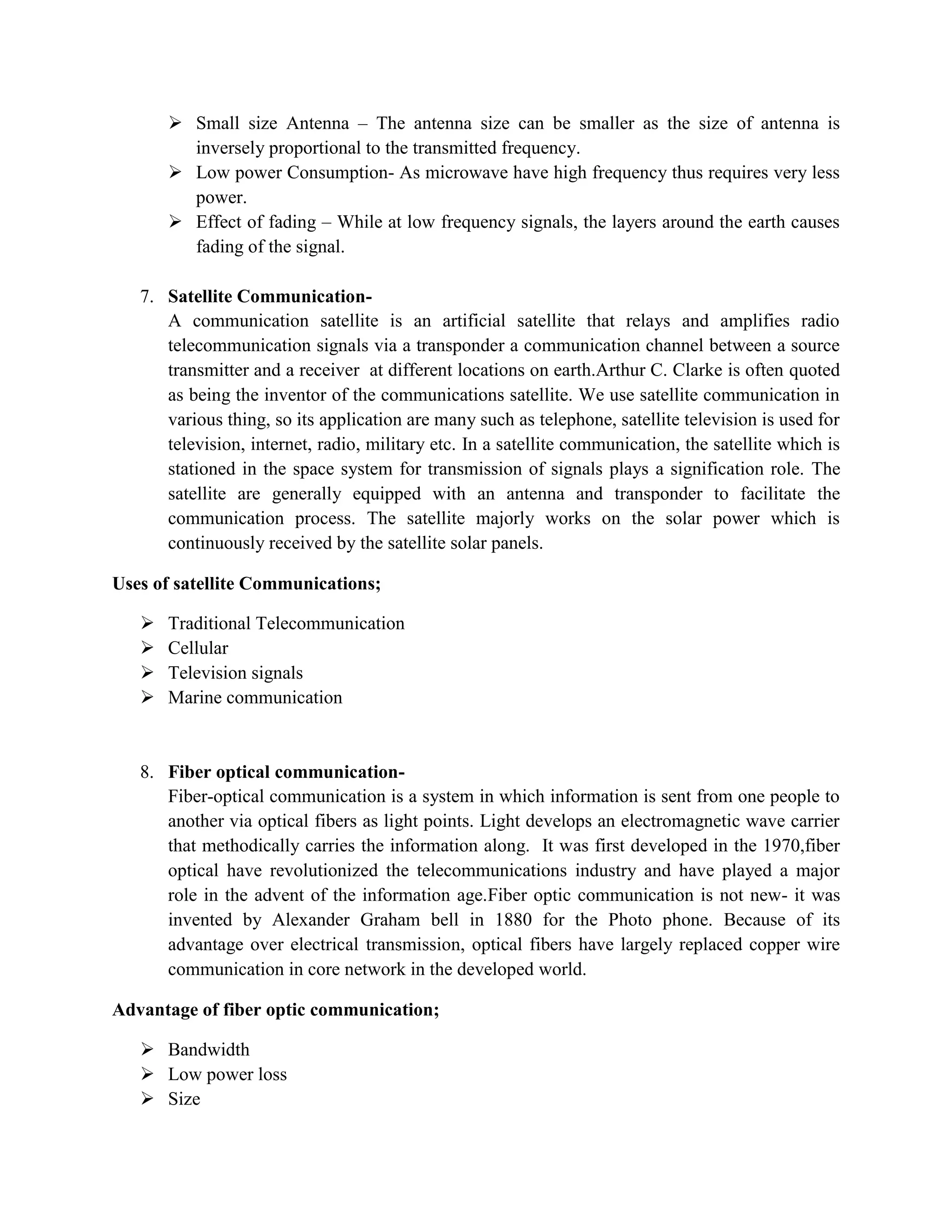  Small size Antenna – The antenna size can be smaller as the size of antenna is
inversely proportional to the transmitted frequency.
 Low power Consumption- As microwave have high frequency thus requires very less
power.
 Effect of fading – While at low frequency signals, the layers around the earth causes
fading of the signal.
7. Satellite Communication-
A communication satellite is an artificial satellite that relays and amplifies radio
telecommunication signals via a transponder a communication channel between a source
transmitter and a receiver at different locations on earth.Arthur C. Clarke is often quoted
as being the inventor of the communications satellite. We use satellite communication in
various thing, so its application are many such as telephone, satellite television is used for
television, internet, radio, military etc. In a satellite communication, the satellite which is
stationed in the space system for transmission of signals plays a signification role. The
satellite are generally equipped with an antenna and transponder to facilitate the
communication process. The satellite majorly works on the solar power which is
continuously received by the satellite solar panels.
Uses of satellite Communications;
 Traditional Telecommunication
 Cellular
 Television signals
 Marine communication
8. Fiber optical communication-
Fiber-optical communication is a system in which information is sent from one people to
another via optical fibers as light points. Light develops an electromagnetic wave carrier
that methodically carries the information along. It was first developed in the 1970,fiber
optical have revolutionized the telecommunications industry and have played a major
role in the advent of the information age.Fiber optic communication is not new- it was
invented by Alexander Graham bell in 1880 for the Photo phone. Because of its
advantage over electrical transmission, optical fibers have largely replaced copper wire
communication in core network in the developed world.
Advantage of fiber optic communication;
 Bandwidth
 Low power loss
 Size
 
