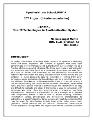 Symbiosis Law School,NOIDA

              ICT Project (interim submission)


                 -:TOPIC:-
 New IC Technologies in Aunthentication System


                                           Name:Yougal Mehta
                                          BBA-LL.B (division-A)
                                                    Roll No:58



Introduction-
In today’s information technology world, security for systems is becoming
more and more important. The number of systems that have been
compromised is ever increasing and authentication plays a major role as a
first line of defence against intruders. The three main types of authentication
are something you know (such as a password), something you have (such
as a card or token), and something you are (biometric). Passwords are
notorious for being weak and easily crackable due to human nature and our
tendency to make passwords easy to remember or writing them down
somewhere easily accessible. Cards and tokens can be presented by anyone
and although the token or card is recognisable, there is no way of knowing if
the person presenting the card is the actual owner. Biometrics, on the other
hand, provides a secure method of authentication and identification, as they
are difficult to replicate and steal. If biometrics is used in conjunction with
something you know, then this achieves what is known as two-factor
authentication. Two-factor authentication is much stronger as it requires
both components before a user is able to access anything. Biometric
identification utilises physiological and behavioural characteristics to
authenticate a person’s identity. Some common physical characteristics that
may be used for identification include fingerprints, palm prints, hand
geometry, retinal patterns and iris patterns. Behavioural characteristics
include signature, voice pattern and keystroke dynamics. A biometric system
 