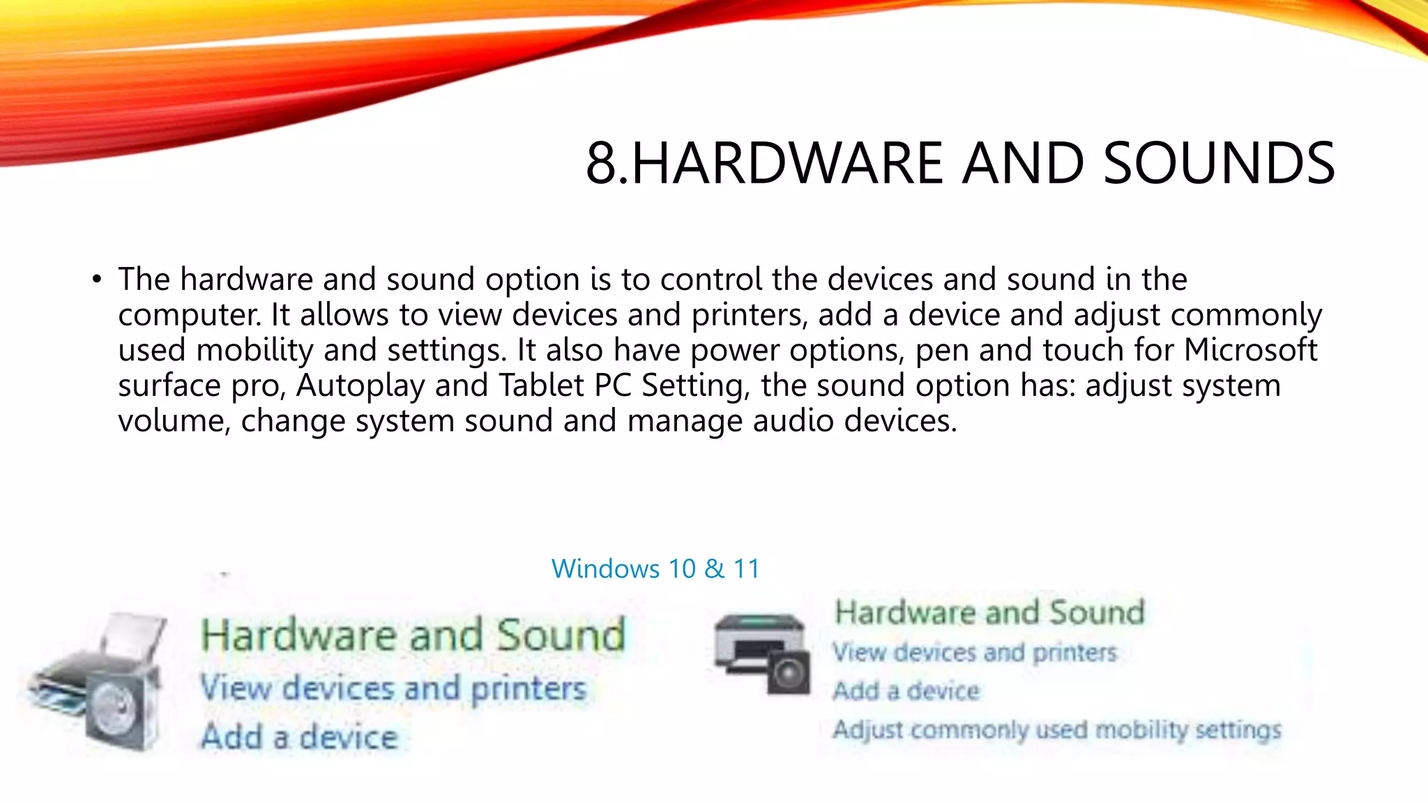 8.HARDWARE AND SOUNDS
• The hardware and sound option is to control the devices and sound in the
computer. It allows to view devices and printers, add a device and adjust commonly
used mobility and settings. It also have power options, pen and touch for Microsoft
surface pro, Autoplay and Tablet PC Setting, the sound option has: adjust system
volume, change system sound and manage audio devices.
Windows 10 & 11
 