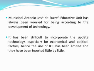  Municipal Antonio José de Sucre” Educative Unit has
 always been worried for being according to the
 development of technology.

 It has been difficult to incorporate the update
  technology, especially for economical and political
  factors, hence the use of ICT has been limited and
  they have been inserted little by little.
 