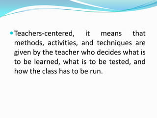  Teachers-centered,   it means that
 methods, activities, and techniques are
 given by the teacher who decides what is
 to be learned, what is to be tested, and
 how the class has to be run.
 