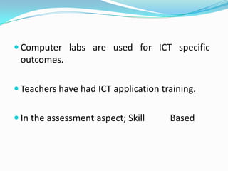  Computer labs are used for ICT specific
 outcomes.

 Teachers have had ICT application training.


 In the assessment aspect; Skill     Based
 