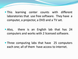  This learning center counts with different
 laboratories that use free software. They have a
 computer, a projector, a DVD and a TV set.

 Also,there is an English lab that has 24
 computers and works with 2 licensed software.

 Three computing labs that have 25 computers
 each one; all of them have access to internet.
 