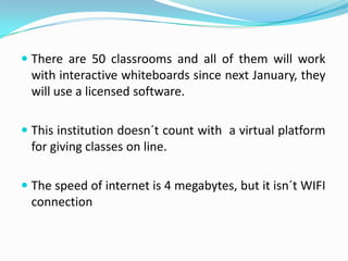  There are 50 classrooms and all of them will work
  with interactive whiteboards since next January, they
  will use a licensed software.

 This institution doesn´t count with a virtual platform
  for giving classes on line.

 The speed of internet is 4 megabytes, but it isn´t WIFI
  connection
 