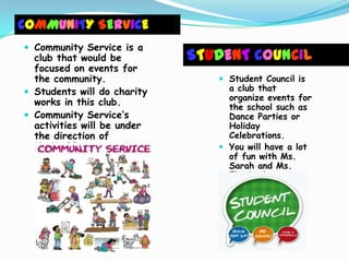 COMMUNITY SERVICE
 Community Service is a
  club that would be         STUDENT COUNCIL
  focused on events for
  the community.                 Student Council is
 Students will do charity        a club that
                                  organize events for
  works in this club.             the school such as
 Community Service’s             Dance Parties or
  activities will be under        Holiday
  the direction of                Celebrations.
  Ms.Kathleen.                   You will have a lot
                                  of fun with Ms.
                                  Sarah and Ms.
                                  Elizabeth
 