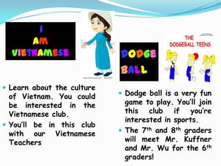 I
      am
  Vietnamese                Dodge
                            Ball
 Learn about the culture
  of Vietnam. You could      Dodge ball is a very fun
  be interested in the        game to play. You’ll join
  Vietnamese club.            this club if you’re
                              interested in sports.
 You’ll be in this club
  with our Vietnamese        The 7th and 8th graders
  Teachers                    will meet Mr. Kuffner
                              and Mr. Wu for the 6th
                              graders!
 