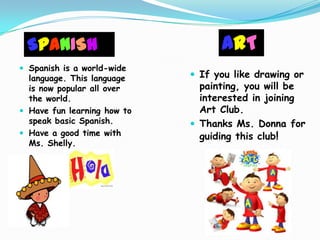 SPANISH                           ART
 Spanish is a world-wide
  language. This language     If you like drawing or
  is now popular all over      painting, you will be
  the world.                   interested in joining
 Have fun learning how to     Art Club.
  speak basic Spanish.        Thanks Ms. Donna for
 Have a good time with        guiding this club!
  Ms. Shelly.
 