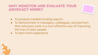 WHY MONITOR AND EVALUATE YOUR
ADVOCACY WORK?
● To produce credible funding reports
● To demonstrate to managers, colleagues, and partners
that advocacy work is a cost-effective way of improving
the lives of poor people.
● To learn from experience
 