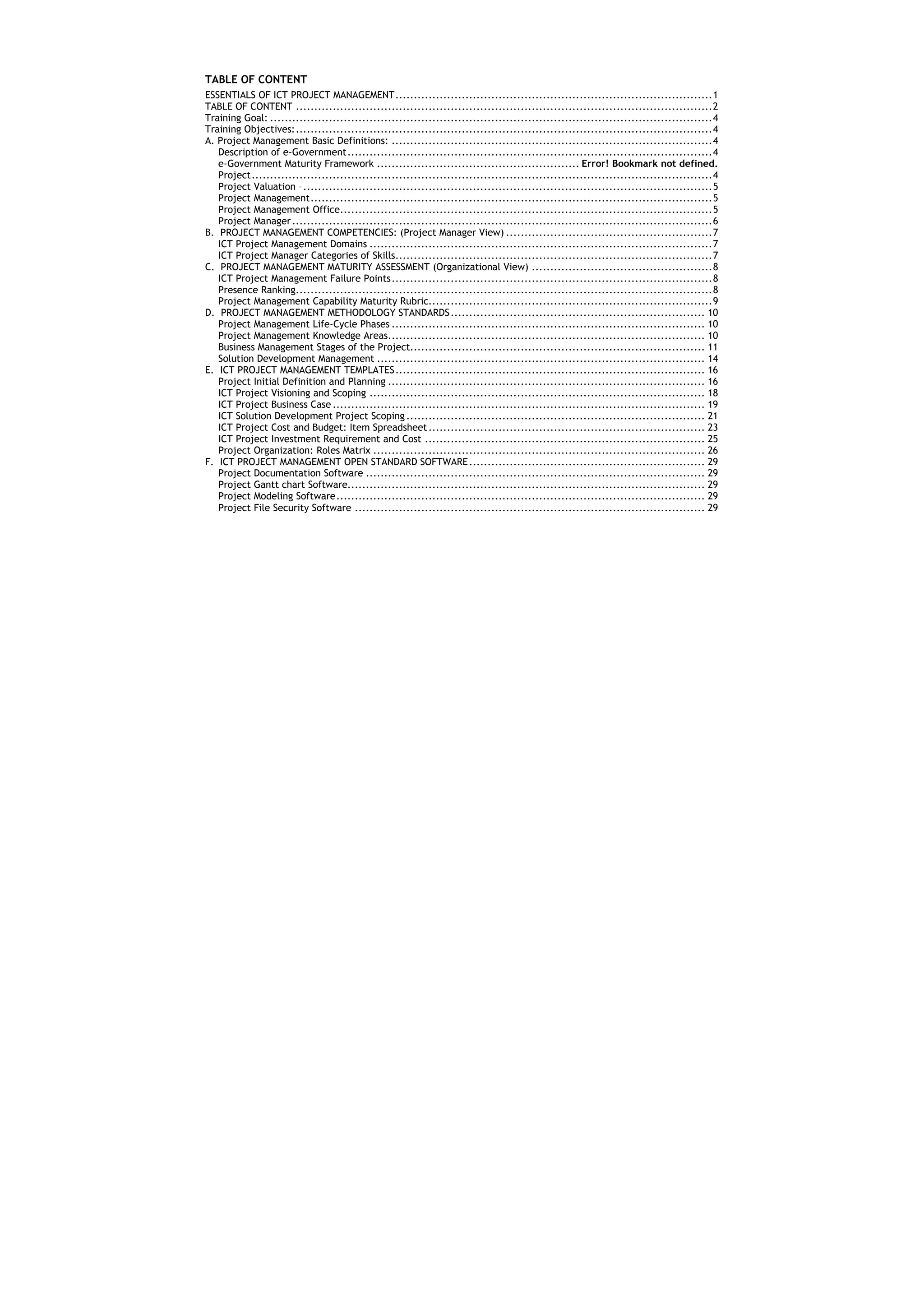TABLE OF CONTENT
ESSENTIALS OF ICT PROJECT MANAGEMENT ...................................................................................... 1
TABLE OF CONTENT ................................................................................................................. 2
Training Goal: ........................................................................................................................ 4
Training Objectives: ................................................................................................................. 4
A. Project Management Basic Definitions: ....................................................................................... 4
   Description of e-Government ................................................................................................... 4
   e-Government Maturity Framework ....................................................... Error! Bookmark not defined.
   Project ............................................................................................................................. 4
   Project Valuation – ............................................................................................................... 5
   Project Management ............................................................................................................. 5
   Project Management Office..................................................................................................... 5
   Project Manager .................................................................................................................. 6
B. PROJECT MANAGEMENT COMPETENCIES: (Project Manager View) ........................................................ 7
   ICT Project Management Domains ............................................................................................. 7
   ICT Project Manager Categories of Skills...................................................................................... 7
C. PROJECT MANAGEMENT MATURITY ASSESSMENT (Organizational View) ................................................. 8
   ICT Project Management Failure Points ....................................................................................... 8
   Presence Ranking................................................................................................................. 8
   Project Management Capability Maturity Rubric............................................................................. 9
D. PROJECT MANAGEMENT METHODOLOGY STANDARDS ..................................................................... 10
   Project Management Life-Cycle Phases ..................................................................................... 10
   Project Management Knowledge Areas...................................................................................... 10
   Business Management Stages of the Project................................................................................ 11
   Solution Development Management ......................................................................................... 14
E. ICT PROJECT MANAGEMENT TEMPLATES .................................................................................... 16
   Project Initial Definition and Planning ...................................................................................... 16
   ICT Project Visioning and Scoping ........................................................................................... 18
   ICT Project Business Case ..................................................................................................... 19
   ICT Solution Development Project Scoping ................................................................................. 21
   ICT Project Cost and Budget: Item Spreadsheet ........................................................................... 23
   ICT Project Investment Requirement and Cost ............................................................................ 25
   Project Organization: Roles Matrix .......................................................................................... 26
F. ICT PROJECT MANAGEMENT OPEN STANDARD SOFTWARE ................................................................ 29
   Project Documentation Software ............................................................................................ 29
   Project Gantt chart Software................................................................................................. 29
   Project Modeling Software .................................................................................................... 29
   Project File Security Software ............................................................................................... 29
 