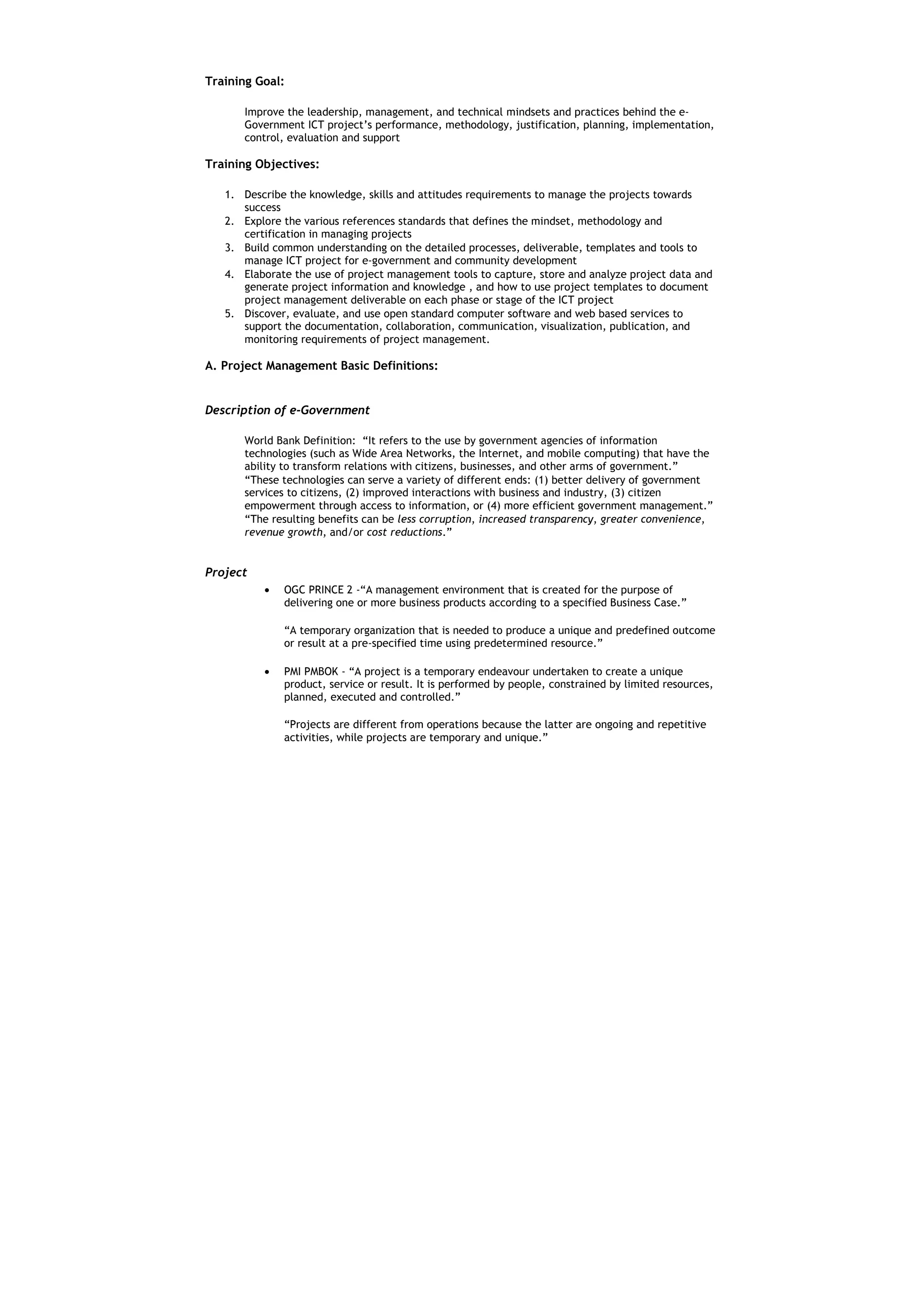 Training Goal:

      Improve the leadership, management, and technical mindsets and practices behind the e-
      Government ICT project’s performance, methodology, justification, planning, implementation,
      control, evaluation and support

Training Objectives:

   1. Describe the knowledge, skills and attitudes requirements to manage the projects towards
      success
   2. Explore the various references standards that defines the mindset, methodology and
      certification in managing projects
   3. Build common understanding on the detailed processes, deliverable, templates and tools to
      manage ICT project for e-government and community development
   4. Elaborate the use of project management tools to capture, store and analyze project data and
      generate project information and knowledge , and how to use project templates to document
      project management deliverable on each phase or stage of the ICT project
   5. Discover, evaluate, and use open standard computer software and web based services to
      support the documentation, collaboration, communication, visualization, publication, and
      monitoring requirements of project management.

A. Project Management Basic Definitions:


Description of e-Government

      World Bank Definition: “It refers to the use by government agencies of information
      technologies (such as Wide Area Networks, the Internet, and mobile computing) that have the
      ability to transform relations with citizens, businesses, and other arms of government.”
      “These technologies can serve a variety of different ends: (1) better delivery of government
      services to citizens, (2) improved interactions with business and industry, (3) citizen
      empowerment through access to information, or (4) more efficient government management.”
      “The resulting benefits can be less corruption, increased transparency, greater convenience,
      revenue growth, and/or cost reductions.”


Project
          •   OGC PRINCE 2 -“A management environment that is created for the purpose of
              delivering one or more business products according to a specified Business Case.”

              “A temporary organization that is needed to produce a unique and predefined outcome
              or result at a pre-specified time using predetermined resource.”

          •   PMI PMBOK - “A project is a temporary endeavour undertaken to create a unique
              product, service or result. It is performed by people, constrained by limited resources,
              planned, executed and controlled.”

              “Projects are different from operations because the latter are ongoing and repetitive
              activities, while projects are temporary and unique.”
 