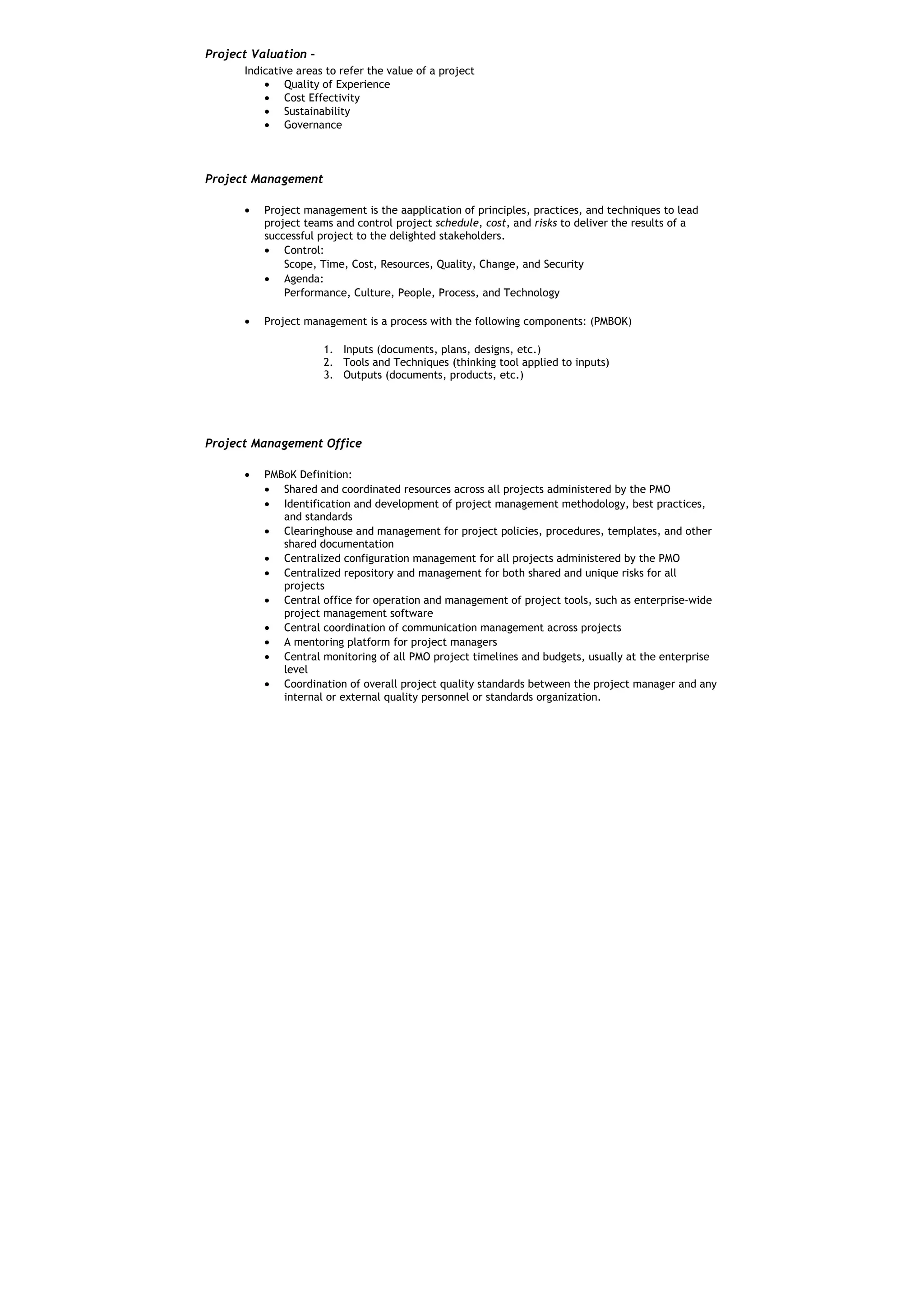 Project Valuation –
      Indicative areas to refer the value of a project
          • Quality of Experience
          • Cost Effectivity
          • Sustainability
          • Governance



Project Management

      •   Project management is the aapplication of principles, practices, and techniques to lead
          project teams and control project schedule, cost, and risks to deliver the results of a
          successful project to the delighted stakeholders.
          • Control:
              Scope, Time, Cost, Resources, Quality, Change, and Security
          • Agenda:
              Performance, Culture, People, Process, and Technology

      •   Project management is a process with the following components: (PMBOK)

                      1. Inputs (documents, plans, designs, etc.)
                      2. Tools and Techniques (thinking tool applied to inputs)
                      3. Outputs (documents, products, etc.)




Project Management Office

      •   PMBoK Definition:
          • Shared and coordinated resources across all projects administered by the PMO
          • Identification and development of project management methodology, best practices,
             and standards
          • Clearinghouse and management for project policies, procedures, templates, and other
             shared documentation
          • Centralized configuration management for all projects administered by the PMO
          • Centralized repository and management for both shared and unique risks for all
             projects
          • Central office for operation and management of project tools, such as enterprise-wide
             project management software
          • Central coordination of communication management across projects
          • A mentoring platform for project managers
          • Central monitoring of all PMO project timelines and budgets, usually at the enterprise
             level
          • Coordination of overall project quality standards between the project manager and any
             internal or external quality personnel or standards organization.
 
