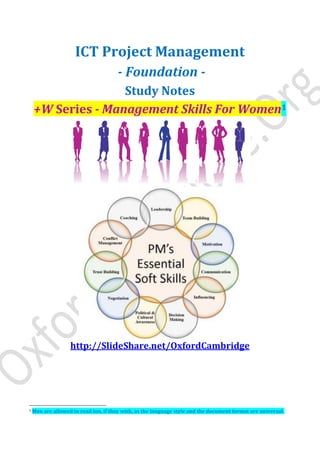 ICT Project Management
- Foundation -
Study Notes
+W Series - Management Skills For Women1
http://SlideShare.net/OxfordCambridge
1 Men are allowed to read too, if they wish, as the language style and the document format are universal.
 