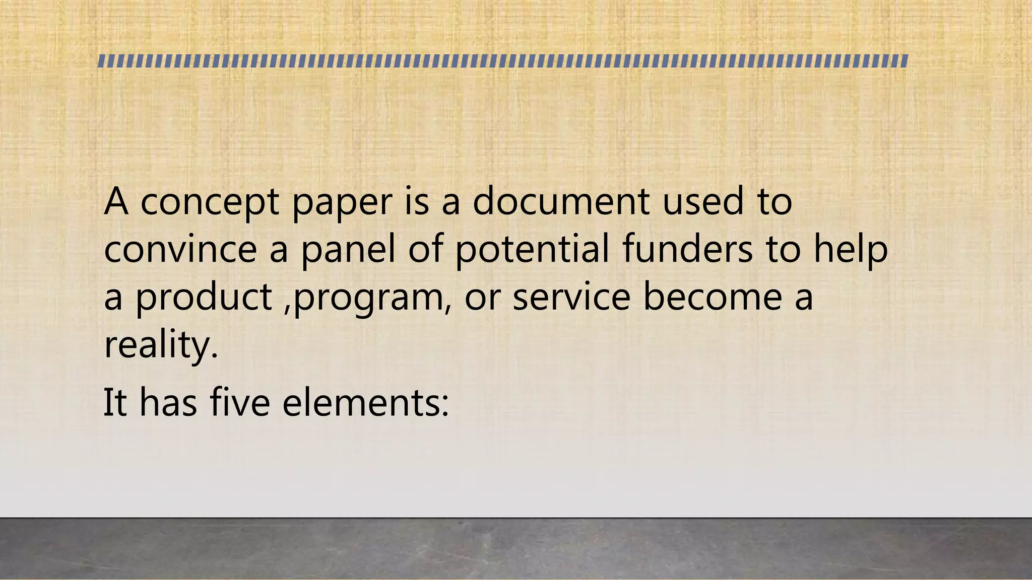 A concept paper is a document used to
convince a panel of potential funders to help
a product ,program, or service become a
reality.
It has five elements:
 