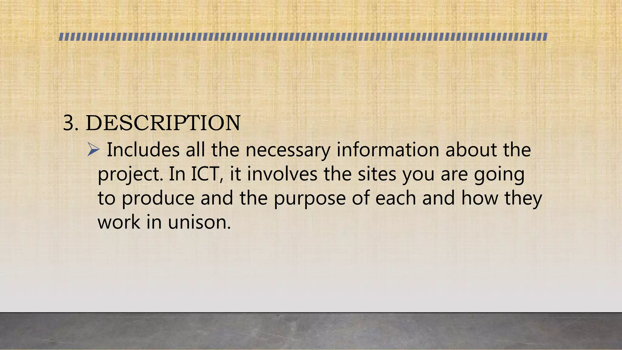 3. DESCRIPTION
 Includes all the necessary information about the
project. In ICT, it involves the sites you are going
to produce and the purpose of each and how they
work in unison.
 