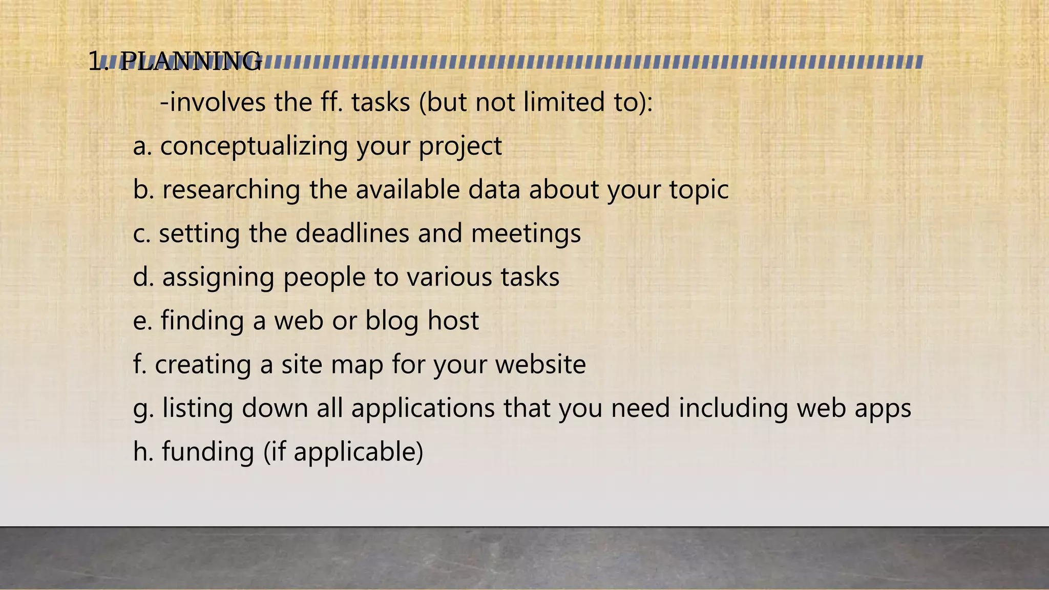 1. PLANNING
-involves the ff. tasks (but not limited to):
a. conceptualizing your project
b. researching the available data about your topic
c. setting the deadlines and meetings
d. assigning people to various tasks
e. finding a web or blog host
f. creating a site map for your website
g. listing down all applications that you need including web apps
h. funding (if applicable)
 