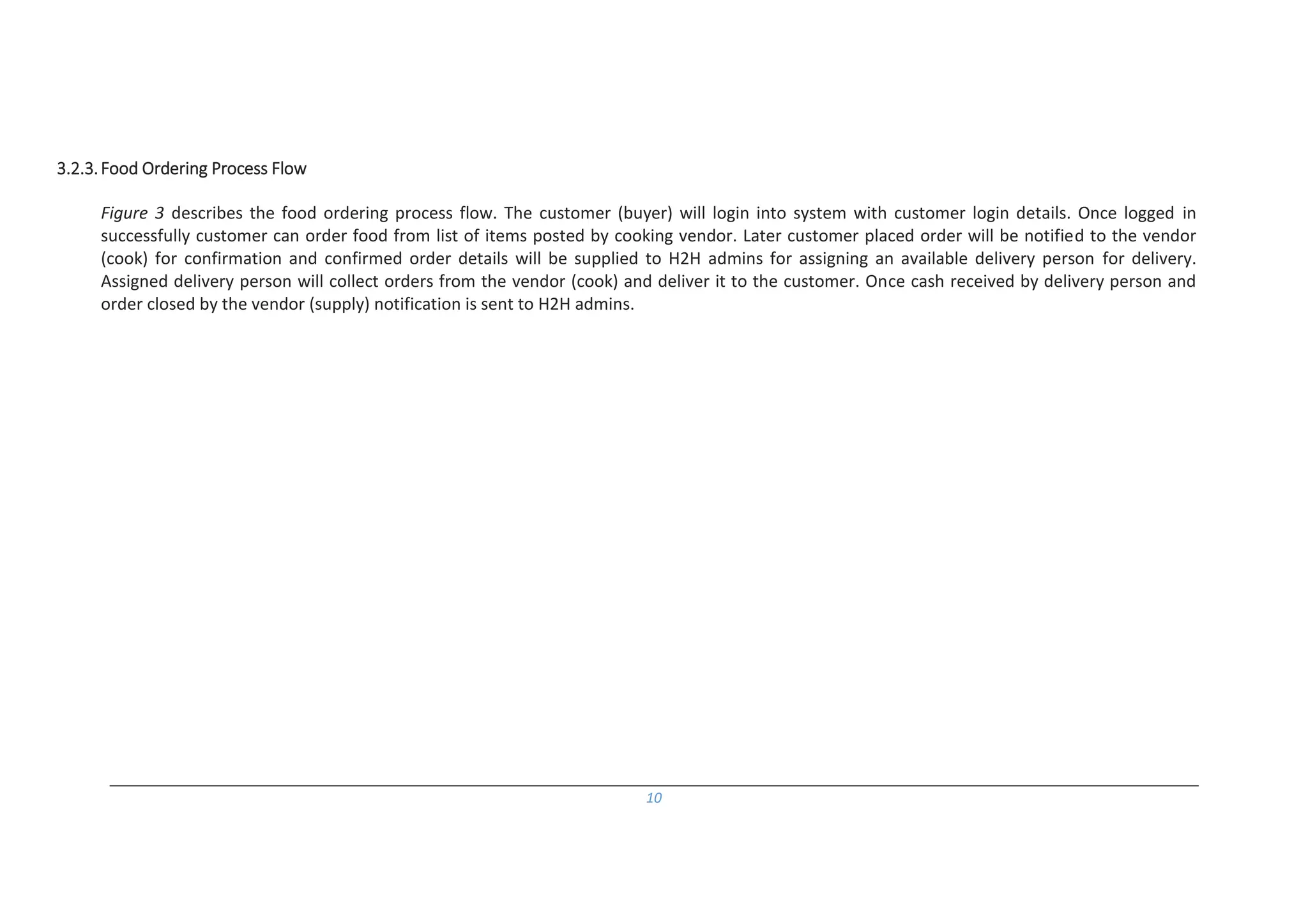 10
3.2.3.Food Ordering Process Flow
Figure 3 describes the food ordering process flow. The customer (buyer) will login into system with customer login details. Once logged in
successfully customer can order food from list of items posted by cooking vendor. Later customer placed order will be notified to the vendor
(cook) for confirmation and confirmed order details will be supplied to H2H admins for assigning an available delivery person for delivery.
Assigned delivery person will collect orders from the vendor (cook) and deliver it to the customer. Once cash received by delivery person and
order closed by the vendor (supply) notification is sent to H2H admins.
 