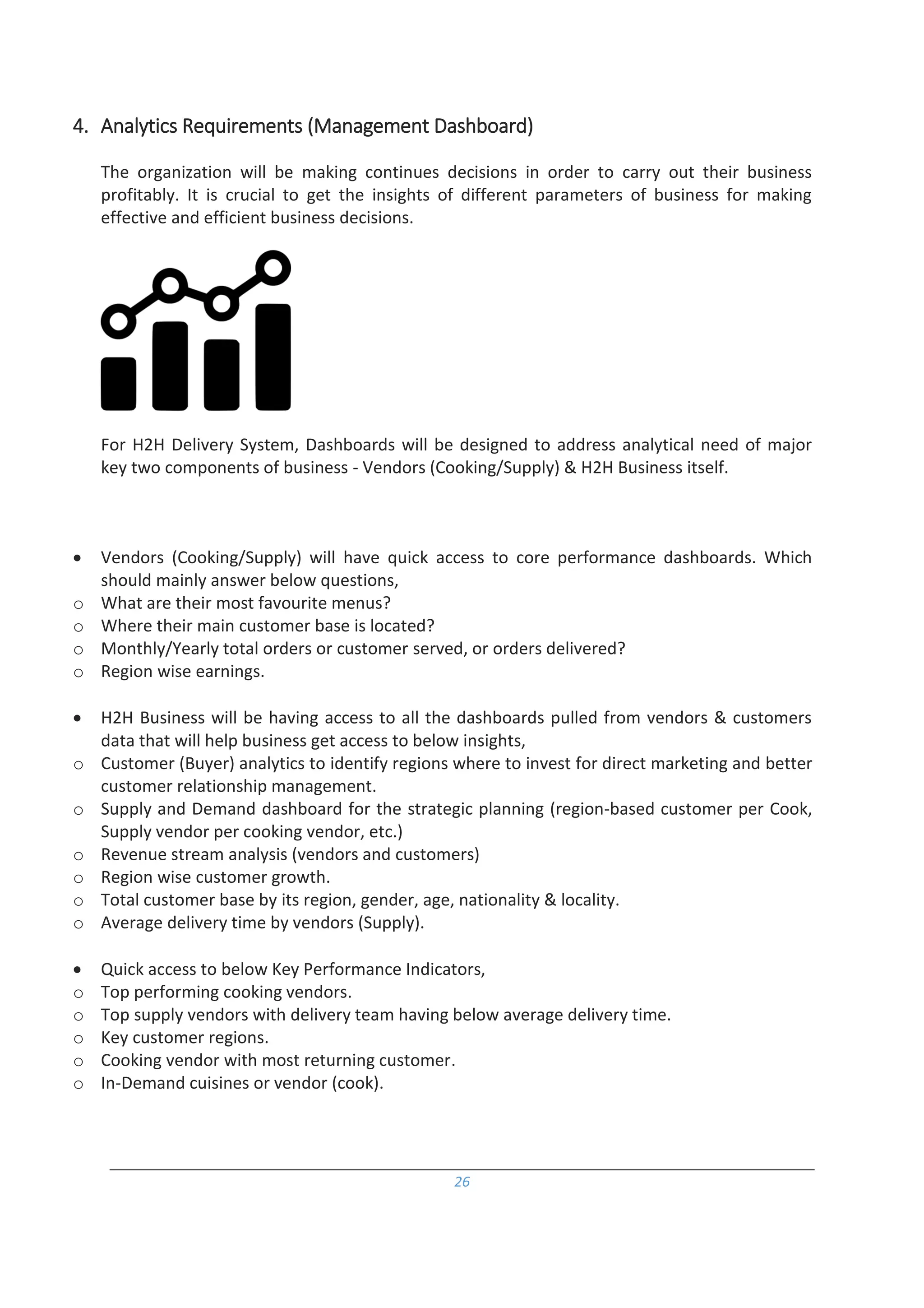 26
4. Analytics Requirements (Management Dashboard)
The organization will be making continues decisions in order to carry out their business
profitably. It is crucial to get the insights of different parameters of business for making
effective and efficient business decisions.
For H2H Delivery System, Dashboards will be designed to address analytical need of major
key two components of business - Vendors (Cooking/Supply) & H2H Business itself.
 Vendors (Cooking/Supply) will have quick access to core performance dashboards. Which
should mainly answer below questions,
o What are their most favourite menus?
o Where their main customer base is located?
o Monthly/Yearly total orders or customer served, or orders delivered?
o Region wise earnings.
 H2H Business will be having access to all the dashboards pulled from vendors & customers
data that will help business get access to below insights,
o Customer (Buyer) analytics to identify regions where to invest for direct marketing and better
customer relationship management.
o Supply and Demand dashboard for the strategic planning (region-based customer per Cook,
Supply vendor per cooking vendor, etc.)
o Revenue stream analysis (vendors and customers)
o Region wise customer growth.
o Total customer base by its region, gender, age, nationality & locality.
o Average delivery time by vendors (Supply).
 Quick access to below Key Performance Indicators,
o Top performing cooking vendors.
o Top supply vendors with delivery team having below average delivery time.
o Key customer regions.
o Cooking vendor with most returning customer.
o In-Demand cuisines or vendor (cook).
 