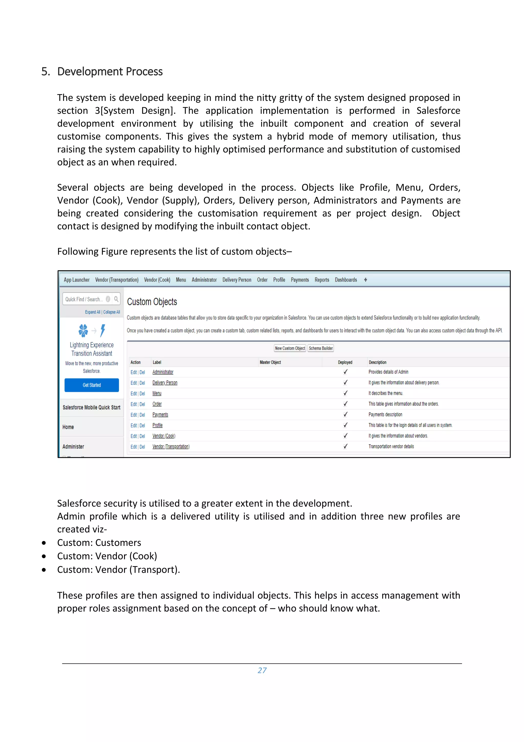 27
5. Development Process
The system is developed keeping in mind the nitty gritty of the system designed proposed in
section 3[System Design]. The application implementation is performed in Salesforce
development environment by utilising the inbuilt component and creation of several
customise components. This gives the system a hybrid mode of memory utilisation, thus
raising the system capability to highly optimised performance and substitution of customised
object as an when required.
Several objects are being developed in the process. Objects like Profile, Menu, Orders,
Vendor (Cook), Vendor (Supply), Orders, Delivery person, Administrators and Payments are
being created considering the customisation requirement as per project design. Object
contact is designed by modifying the inbuilt contact object.
Following Figure represents the list of custom objects–
Salesforce security is utilised to a greater extent in the development.
Admin profile which is a delivered utility is utilised and in addition three new profiles are
created viz-
 Custom: Customers
 Custom: Vendor (Cook)
 Custom: Vendor (Transport).
These profiles are then assigned to individual objects. This helps in access management with
proper roles assignment based on the concept of – who should know what.
 