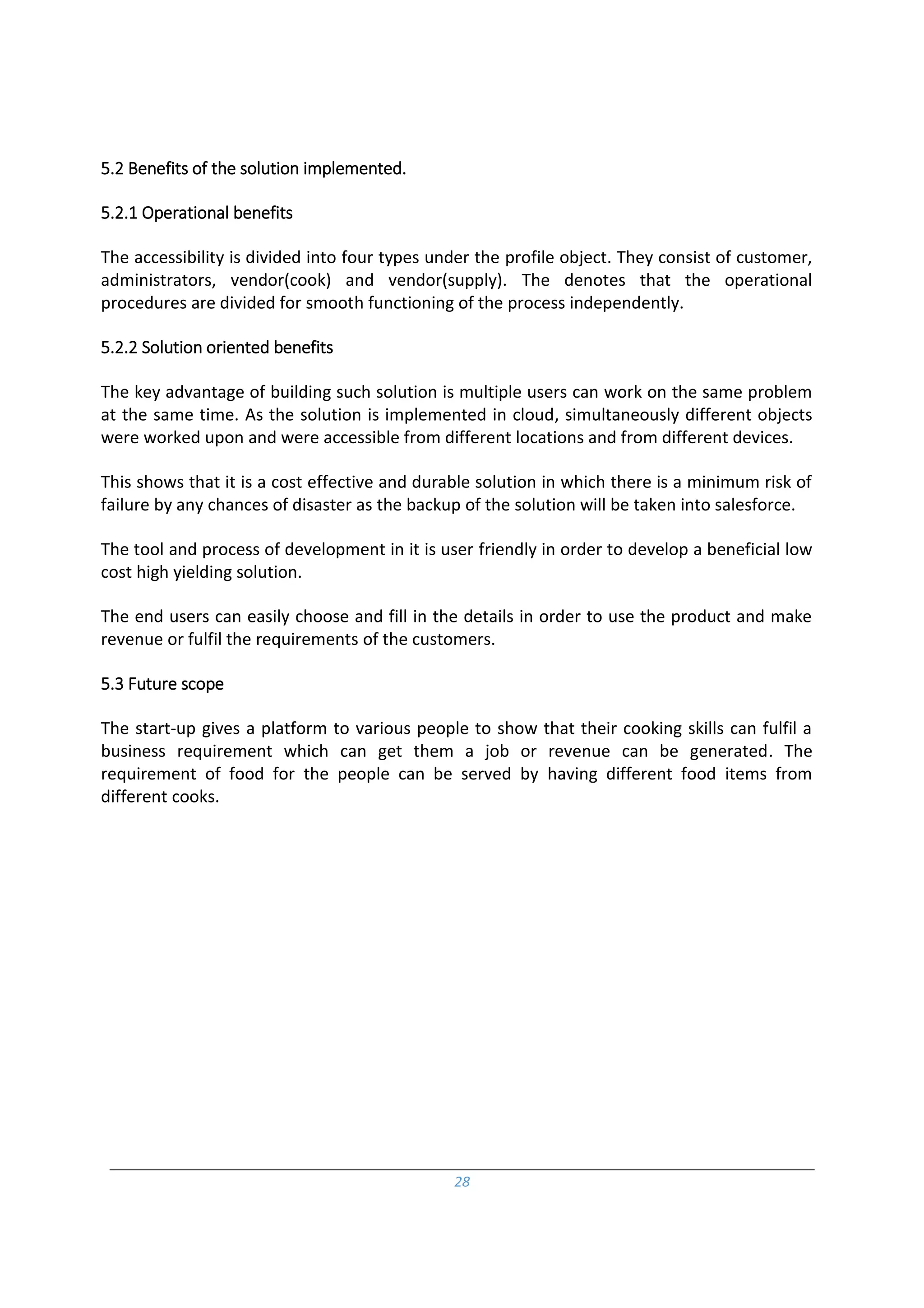 28
5.2 Benefits of the solution implemented.
5.2.1 Operational benefits
The accessibility is divided into four types under the profile object. They consist of customer,
administrators, vendor(cook) and vendor(supply). The denotes that the operational
procedures are divided for smooth functioning of the process independently.
5.2.2 Solution oriented benefits
The key advantage of building such solution is multiple users can work on the same problem
at the same time. As the solution is implemented in cloud, simultaneously different objects
were worked upon and were accessible from different locations and from different devices.
This shows that it is a cost effective and durable solution in which there is a minimum risk of
failure by any chances of disaster as the backup of the solution will be taken into salesforce.
The tool and process of development in it is user friendly in order to develop a beneficial low
cost high yielding solution.
The end users can easily choose and fill in the details in order to use the product and make
revenue or fulfil the requirements of the customers.
5.3 Future scope
The start-up gives a platform to various people to show that their cooking skills can fulfil a
business requirement which can get them a job or revenue can be generated. The
requirement of food for the people can be served by having different food items from
different cooks.
 