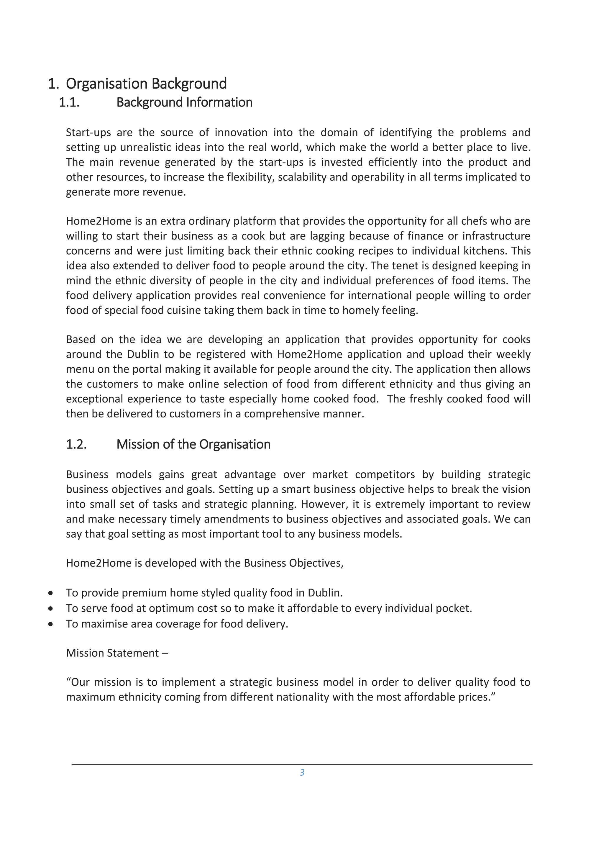 3
1. Organisation Background
1.1. Background Information
Start-ups are the source of innovation into the domain of identifying the problems and
setting up unrealistic ideas into the real world, which make the world a better place to live.
The main revenue generated by the start-ups is invested efficiently into the product and
other resources, to increase the flexibility, scalability and operability in all terms implicated to
generate more revenue.
Home2Home is an extra ordinary platform that provides the opportunity for all chefs who are
willing to start their business as a cook but are lagging because of finance or infrastructure
concerns and were just limiting back their ethnic cooking recipes to individual kitchens. This
idea also extended to deliver food to people around the city. The tenet is designed keeping in
mind the ethnic diversity of people in the city and individual preferences of food items. The
food delivery application provides real convenience for international people willing to order
food of special food cuisine taking them back in time to homely feeling.
Based on the idea we are developing an application that provides opportunity for cooks
around the Dublin to be registered with Home2Home application and upload their weekly
menu on the portal making it available for people around the city. The application then allows
the customers to make online selection of food from different ethnicity and thus giving an
exceptional experience to taste especially home cooked food. The freshly cooked food will
then be delivered to customers in a comprehensive manner.
1.2. Mission of the Organisation
Business models gains great advantage over market competitors by building strategic
business objectives and goals. Setting up a smart business objective helps to break the vision
into small set of tasks and strategic planning. However, it is extremely important to review
and make necessary timely amendments to business objectives and associated goals. We can
say that goal setting as most important tool to any business models.
Home2Home is developed with the Business Objectives,
 To provide premium home styled quality food in Dublin.
 To serve food at optimum cost so to make it affordable to every individual pocket.
 To maximise area coverage for food delivery.
Mission Statement –
“Our mission is to implement a strategic business model in order to deliver quality food to
maximum ethnicity coming from different nationality with the most affordable prices.”
 