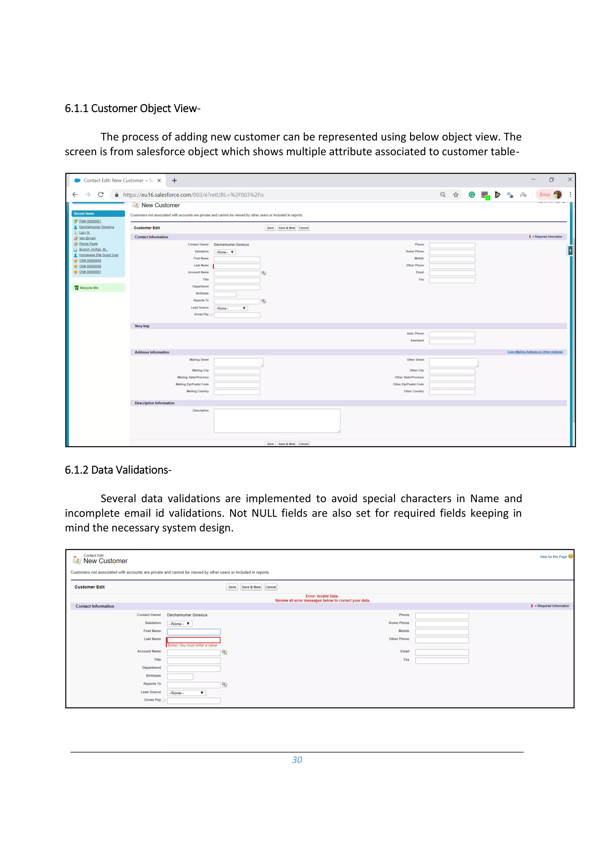 30
6.1.1 Customer Object View-
The process of adding new customer can be represented using below object view. The
screen is from salesforce object which shows multiple attribute associated to customer table-
6.1.2 Data Validations-
Several data validations are implemented to avoid special characters in Name and
incomplete email id validations. Not NULL fields are also set for required fields keeping in
mind the necessary system design.
 