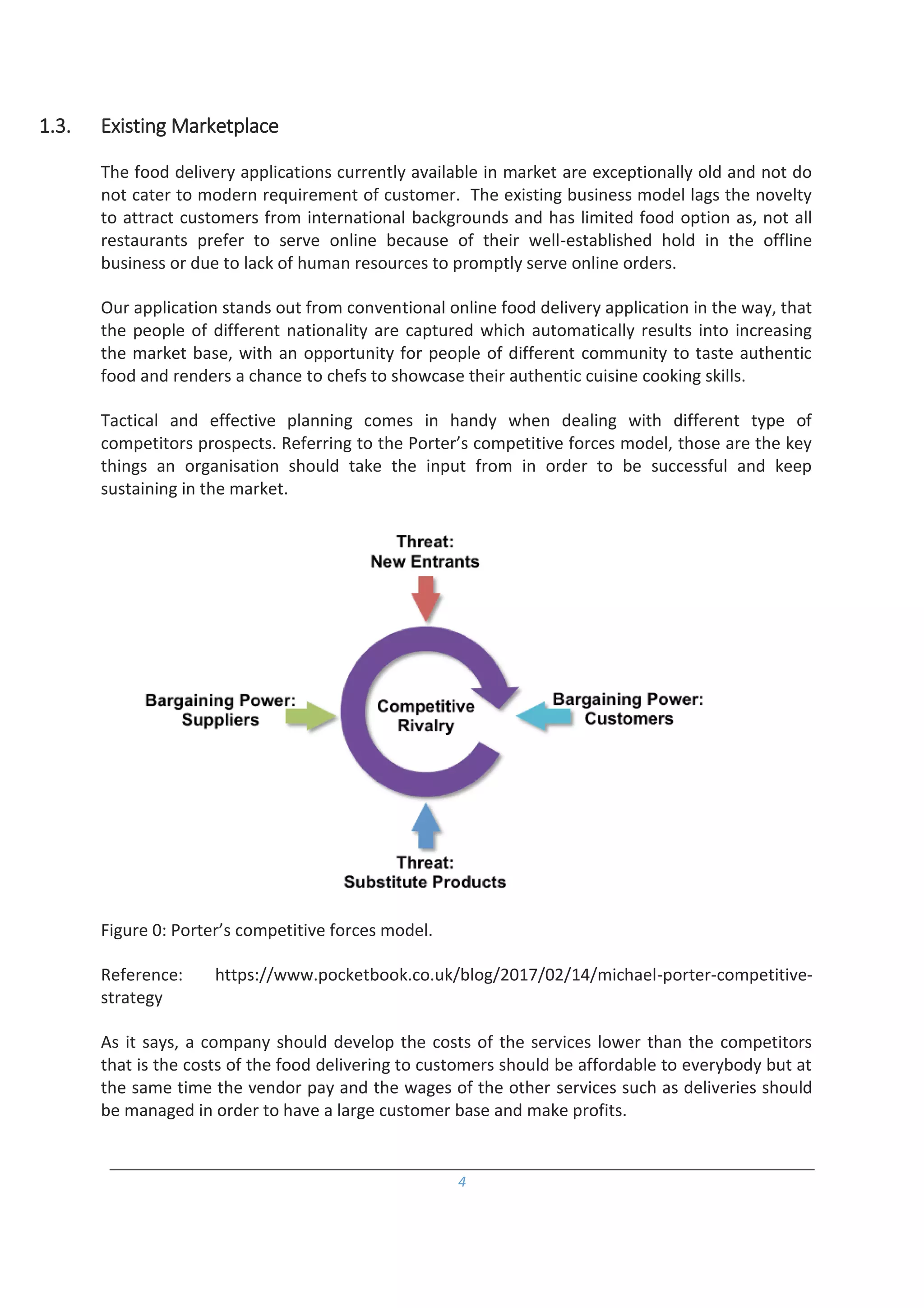 4
1.3. Existing Marketplace
The food delivery applications currently available in market are exceptionally old and not do
not cater to modern requirement of customer. The existing business model lags the novelty
to attract customers from international backgrounds and has limited food option as, not all
restaurants prefer to serve online because of their well-established hold in the offline
business or due to lack of human resources to promptly serve online orders.
Our application stands out from conventional online food delivery application in the way, that
the people of different nationality are captured which automatically results into increasing
the market base, with an opportunity for people of different community to taste authentic
food and renders a chance to chefs to showcase their authentic cuisine cooking skills.
Tactical and effective planning comes in handy when dealing with different type of
competitors prospects. Referring to the Porter’s competitive forces model, those are the key
things an organisation should take the input from in order to be successful and keep
sustaining in the market.
Figure 0: Porter’s competitive forces model.
Reference: https://www.pocketbook.co.uk/blog/2017/02/14/michael-porter-competitive-
strategy
As it says, a company should develop the costs of the services lower than the competitors
that is the costs of the food delivering to customers should be affordable to everybody but at
the same time the vendor pay and the wages of the other services such as deliveries should
be managed in order to have a large customer base and make profits.
 